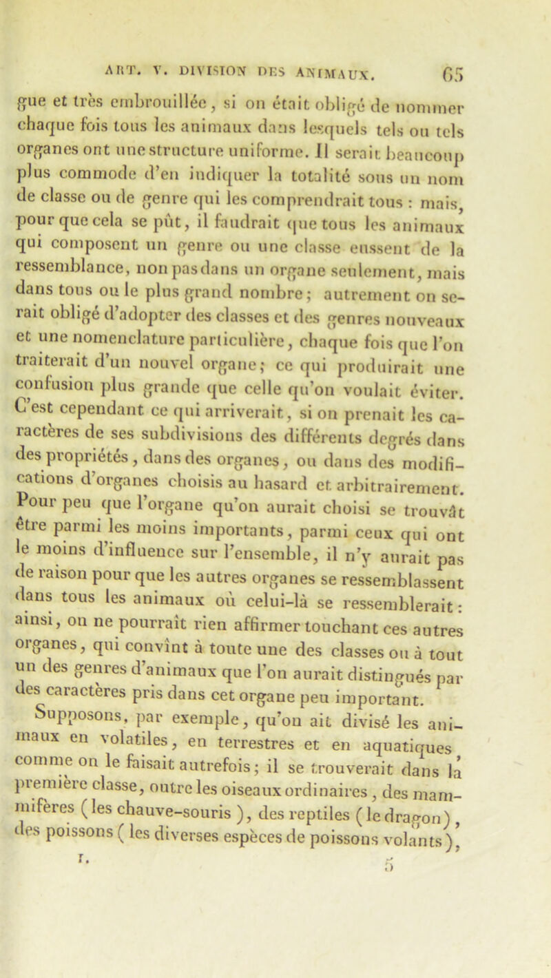 gue et ires cmbrouillee , si on etnit oblige tle nonimer chaque fois ions les animaux dans lesquels tels on tels organes ont une structure uniforme. II seraic beancoiij) plus commode d’en indiquer la totalile sous un nom de classe on de genre qui les comprendrait tons : mais pourquecela se put, il faudrait quetous les animaux qui composent un genre on une classe enssent de la ressemblauce, non pasdans un organe settlement, mais dans tons ou le plus grand nombre; autrement on se- rait oblige d’adopter des classes et des genres nouveaux et une nomenclature pariiculiere, chaque fois que Ton traiterait dun nouvel organe,- ce qui produirait une confusion plus grande que celle qu’on voulait <$viter. C est cependant ce qui arriverait, si on prenait les ca- racteres de ses subdivisions des differents degr&> dans des proprietes, dans des organes, ou dans des modifi- cations d’organes choisis au hasard et arbitrairement. Pour pen que 1 organe qu’on aurait choisi se trouvllt etre parmi les moins importants, parmi ceux qui ont le moins d’influence sur 1’ensemble, il n’y aurait pas de raison pour que les autres organes se ressemblassent dans tous les animaux oi\ celui-la se ressemblerait: ainsi, on ne pourrait rien affirmer touchant ces autres organes, qui convint a toute une des classes ou a tout un des genres d’animaux que Ion aurait distingues par des caracteres pris dans cet organe peu important. Supposons, par exemple, qu’on ait divis6 les ani- maux en volatiles, en terrestres et en aquatiques com me on le faisait autrefois; il se trouverait dans la piemiere classe, outre les oiseauxordinaires, des mam- miferes (les chauve-souris ), des reptiles (ledrap-on) des poissons ( les diverses especes de poissons volants)!
