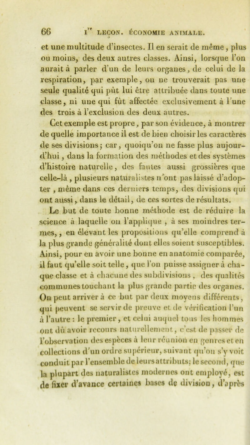 6 et une multitude d’insectes. II en serait de meme, plus ou moins, des deux autres classes. Ainsi, lorsque Ton aurait a parler d un de leurs organes, de celui de la respiration, par exemple, on ue trouverait pas une seule qualite qui put lui etre attribute dans toute une classe, ni une qui fut affectee exclusivement a 1 une des trois a l’exclusion des deux autres. Cet exemple est propre, par son evidence, a montrer de quelle importance il est de bien choisir les caracteres de ses divisions; car, quoiqu’on ne fasse plus aujour- d’hui, dans la formation des methodes etdes systemes d’histoire naturelle, des fautes aussi grossieres que celle-la , plusieurs naturaiistes n’ont paslaisse d’adop- ter , meme dans ces derniers temps, des divisions qui ont aussi, dans le detail, de ces sortes de resultats. Le but de toute bonne methode est de reduire la science a laquelle on l’appbque , a ses moindres ter- mes,, en elevantles propositions qu’elle comprend a la plus grande geueralite dont elles soient susceptibles. Ainsi, pour en avoir une bonne en anatomie comparee, il faut qu’elle soit telle, que 1’on puisse assigner a cha- que classe et a chacune des subdivisions , des qualites communes touchant la plus grande partic des organes. On peut arriver a cc but par deux moyens differents, qui peuvent se scrvirde preuvc et de verification I’un a l’autre : le premier, et celui auqucl tons les homines ont dit avoir rccours naturellemeut., c’est de passer de l’observation des especes a leur reunion en genres et en collections d’un ordre superieur, suivant rpi’oii s’v voit conduit par 1’cn.semble de leursattributs; le second, que la plupart des naturaiistes moderncs ont employ^, est de fixer d’avance certainea bases de division, d’apres