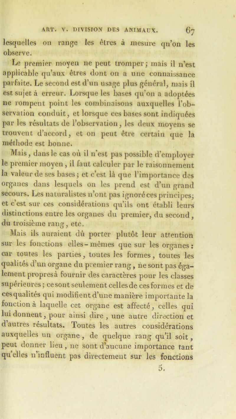 lesquelles on range les Aires a mesure qu’on les observe. Lc premier moyen ne peut tromper; mais il n’est applicable qu’aux etres dont on a une connaissance parfaite. Le second est d’un usage plus general, mais il esr. sujef. a erreur. Lorsque les bases qu'on a adoptees ne rompent point les combinaisons auxquelles l’ob- servation conduit, et lorsque ces bases sont indiquAes par les resultats de robservation, les deux moyens se trouvent d’accord, et on peut At re certain que la mAthode est bonne. Mais, dans le cas on il n'est pas possible d’employer le premier moyen , il Taut calculer par le raisonnement la valeur de ses bases; ct c’est. la que l’importancc des organes dans lesquels on les prend est d’un grand secours. Les naturalistes n’ont pas ignorAces principes; et c’est sur ces considerations qu’ils ont Atabli leurs distinctions entre les organes du premier, du second , du troisiemc rang, etc. Ma is ils auraient du porter plutot leur attention sur les foactions elles-memes que sur les organes: car toutes les parties, toutes les formes, toutes les qualites d’un organe du premier rang, ne sont pas Aga- lement propresa fournir des caracteres pour les classes superieures; cesout seulement cellesde ces formes et de cesqualit.es qui modifient d’une maniere importante la fonction a laquelle cet organe est affecte, celles qui luidonnent, pour ainsi dire, une autre direction et d autres resultats. Toutes les autres considerations auxquelles un organe, de quelque rang qu’il soit, peut donner lieu, ne sont d’aucune importance tant quelles n’influent pas directemeut sur les fonctions 5.