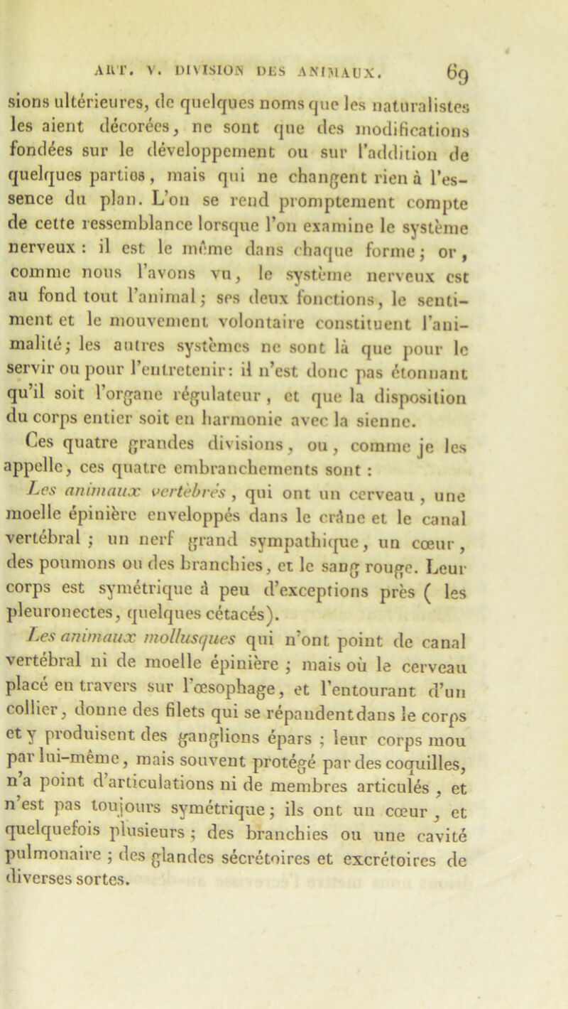 sions ultericures, clc quelques noms quo les naturalistes les aient decorees, ne sont que des modifications fondees sur le developpement ou sur (’addition de quelques partios, mais qui ne changent rien a l’es- sence du plan. L’on se rend promptcment compte de cette rcssemblance lorsque Ton examine le systeme nerveux : il est le memo dans chaque forme; or , com me nous 1 avons vu, le systeme nerveux cst au fond tout l animal; ses deux functions, le senti- ment et le mouvement volontaire constituent 1’ani- malite; les antics systemcs ne sont la que pour lc servir ou pour l’enlretenir: il n’est done pas ctonnnni qu’il soit l’organe r£gulateur , ct que la disposition du corps entier soit en liarmonie avec la sienne. Ces quatre grandes divisions , ou, comme je les appellc, ces quatre embranchements sont : Les ami nan x vertebres , qui ont un cerveau , une moelle epiniere enveloppes dans le erdne et le canal vertebral; un nerf grand sympathique, un coeur , des poumons on des branckies, ct lc sang rouge. Leur corps est symetrique A peu d’exceptions pres ( les pleuroneetes, quelques cetaces). Les ammaux mollusques qui n’ont point de canal vertebral ni de moelle epiniere ; mais oil le cerveau place en travel's sur loesophage, et l’entourant d’un collier, donne des filets qui se repandentdans le corps et y produisent des ganglions epars ; leur corps mou par lui-meme, mais souvent protege par des coquilles, n a point d articulations ni de membres articules , et n est pas toujours symetrique; ils ont un coeur , et quelquefois plusieurs ; des branchies ou une eavite pulmonaire ; des glandes secretoires et excretoires de diverses sortes.