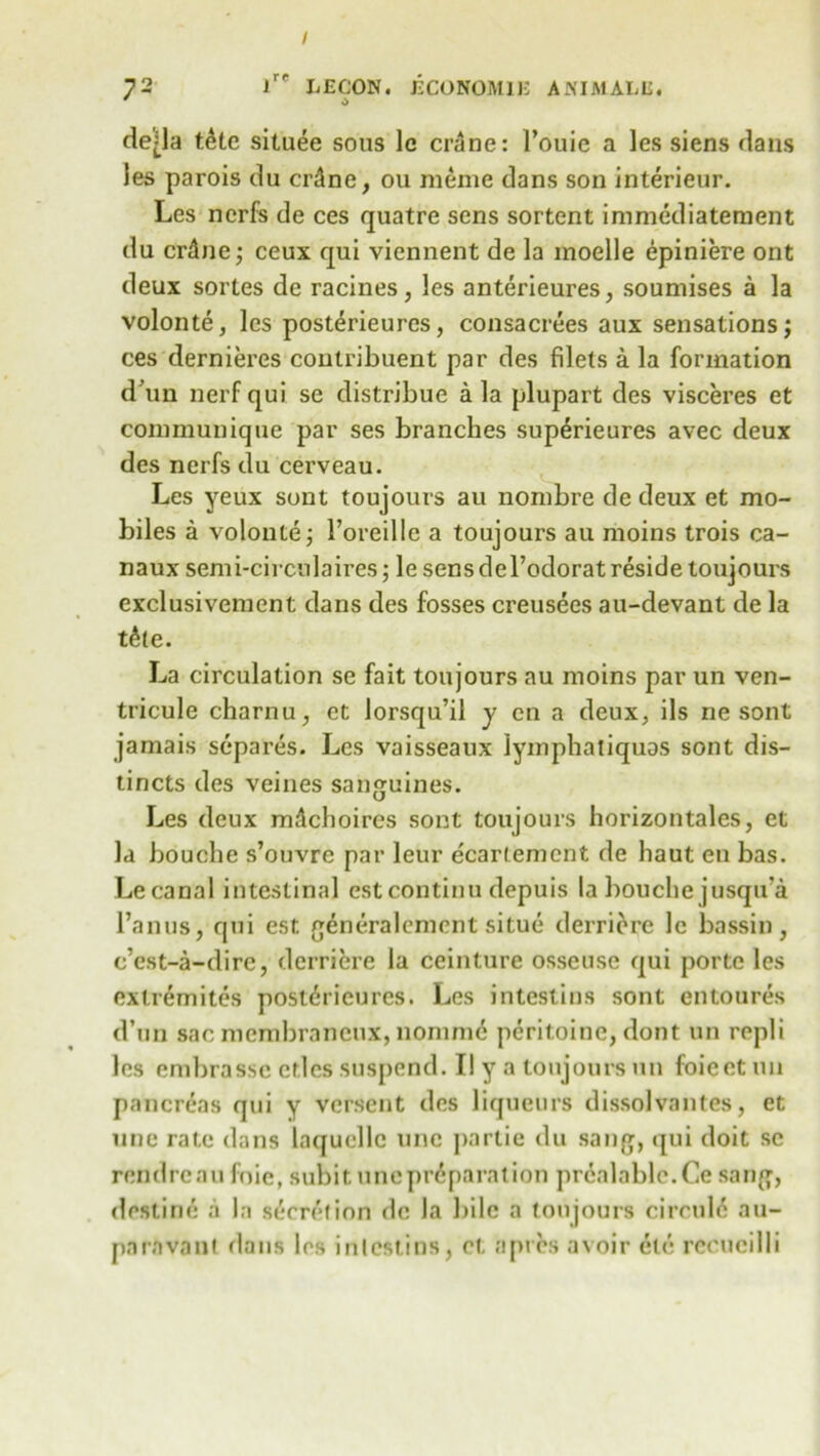 / 72 lre L£CON. ECONOMIE ANIMALli. * 0 de-la t6te situee sous le crane: l’ouie a les siens dans les parois du crdne, ou meme dans son interieur. Les nerfs de ces quatre sens sortent immediatement du crdne; ceux qui viennent de la moelle epiniere ont deux sortes de racines, les anterieures, soumises a la volonte, les posterieures, consacrees aux sensations; ces dernieres contribuent par des filets a la formation d'un nerf qui se distribue a la plupart des visceres et communique par ses branches sup6rieures avec deux des nerfs du cerveau. Les yeux sont toujours au nombre de deux et mo- biles a volonte; Foreillc a toujours au moins trois ca- naux semi-circnlaires; le sens del’odorat reside toujours exclusivement dans des fosses creusees au-devant de la t6(e. La circulation se fait toujours au moins par un ven- tricule charnu, et lorsqu’il y en a deux, ils ne sont jamais separes. Les vaisseaux lyinphaliquas sont dis- tincts des veines sanguines. Les deux mifchoircs sont toujours horizontales, et la bouche s’ouvre par leur ecariement de liaut en bas. Le canal intestinal estcontinu depuis la bouche jusqu'a l’anus, qui est generalcmcnt situe derriere le bassin, c’est-a-dire, derriere la ceinture osseuse qui porte les exlremites posterieures. Les intestins sont entoures d’un sac membraneux, nonimc peritoine, dont un repli les embrassc ctlcs suspend. II y a toujours un foicct un pancreas qui y versent des liqueurs dissolvantes, et une rate dans laqucllc line partie du sang, qui doit se rendreau foie, subit une preparation pr6alable.Ce sang, destine a la secretion de la bile a toujours circuld au- paravant dans les intestins, et a pres avoir etc recucilli