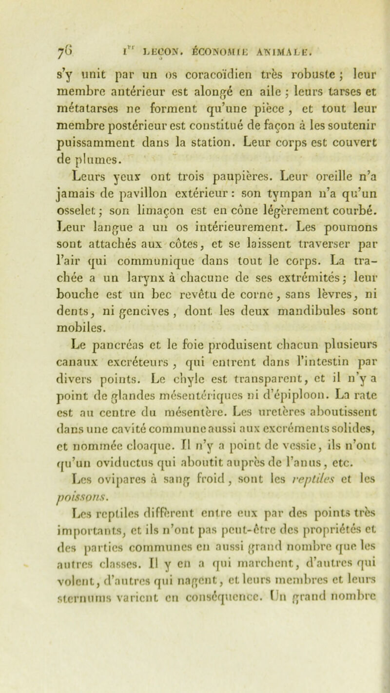 jG l’r LECON. ECONOMIC ATS'1MALE. s’y unit par un os coracoidien tres robustc ; leur membre anterieur cst alonge en aile ; leurs tarses et metalarses ne forment qu’une piece , et tout leur membre posterieur est constitue de fa$on a les soutenir puissamment dans la station. Leur corps est couvert de plumes. Leurs yeujr ont trois paupieres. Leur oreille n’a jamais de pavilion exterieur: son tympan n’a qu’un osselel;; son lima^on est en cone legerement courbe. Leur langue a un os interieurement. Les poumons sont attaches aux cotes, et se laissent traverser par Fair qui communique dans tout le corps. La tra- chee a un larynx a chacune de ses extremites; leur bouche est un bee revetu de cornc, sans levres, ni dents, ni gencives , dont les deux mandibules sont mobiles. Le pancreas et le foie produisent chacun plusieurs canaux excreteurs , qui entrent dans l’intestin par divers points. Le chyle est transparent, et il n’y a point de glandes mesenteriques ni d’epiploon. La rate cst an centre du mesenlere. Les ureteres al)Outissent dans unc cavite commune aussi aux excrements solides, ct nominee cloaque. II n’y a point de vessie, ils n’ont qu’un oviductus qui aboutit aupres de l’anus, etc. Les ovipares a sang froid, sont les reptiles et les poissons. Les reptiles different entre eux par des points trfes important^, ct ils n’ont pas pcut-6tre des propri^tes ct des parties communes en aussi grand nombre que les autres classes. II y en a qui mat-client, d’autres qui volcnl, d’autres qui nagent, et leurs membres ct leurs sternums varient en consequence. On grand nombre