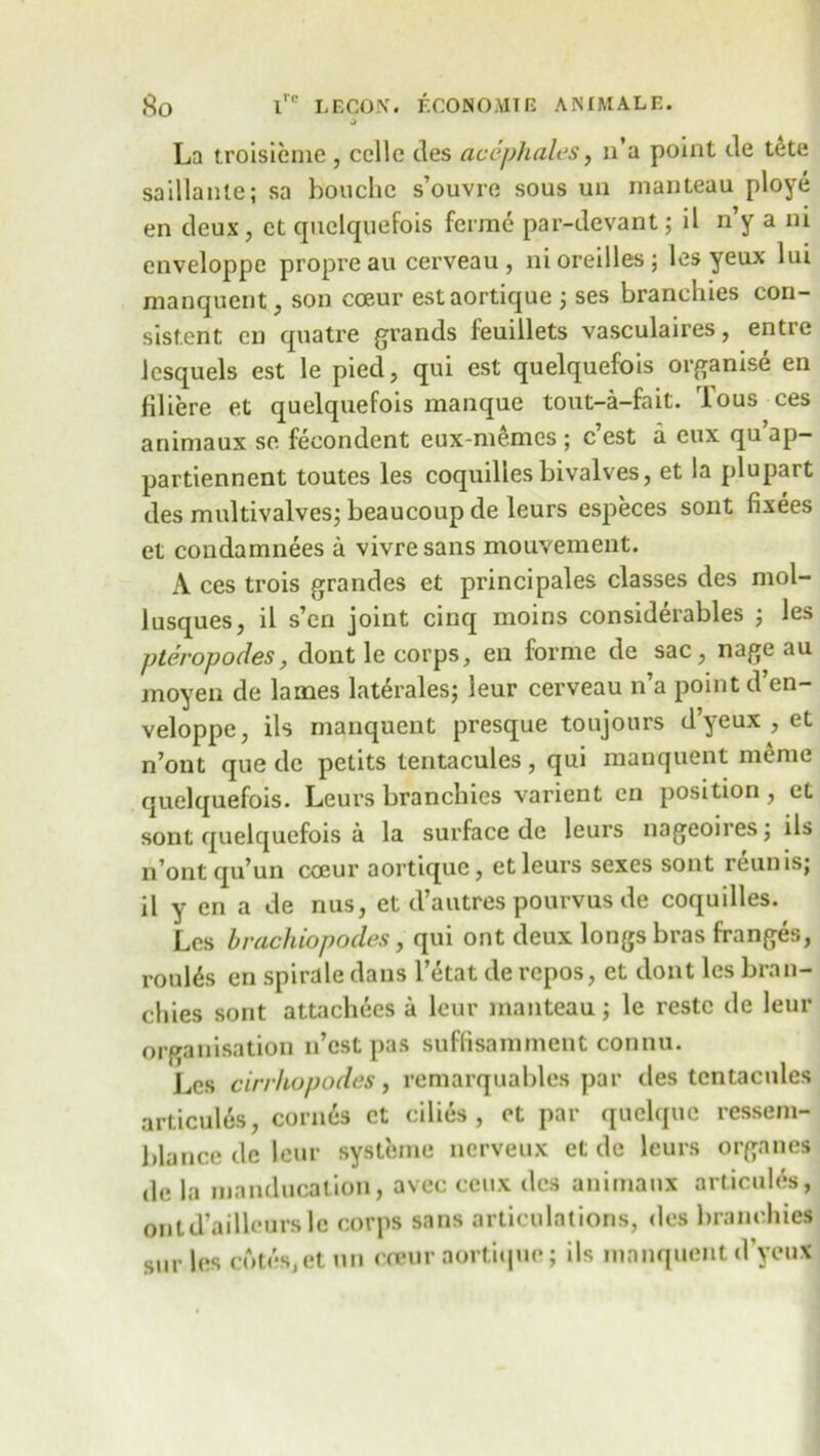 J La troisieme , ccllc des acephales, n’a point de tete saillanle; sa bonchc s’ouvre sous un manteau ploye en deux, et quelquefois ferine par-devant; il n’y a ni enveloppe propre au cerveau , nioreilles; les yeux lui raanquent, son coeur estaortique ; ses branehies con- sistent cn quatre grands ieuillets vasculaires, entre Jcsquels est le pied, qui est quelquefois organise en Hliere et quelquefois manque tout-a-fait. lous ces animaux se feeondent eux-memes ; c est a eux qu ap- partiennent toutes les coquilies bivalves, et la plupart des multivalves; beaucoup de leurs especes sont fixees et condamnees a vivresans mouvement. A ces trois grandes et principales classes des mol- lusques, il s’en joint cinq moins considerables ; les p ter op odes, dont le corps, en forme de sac, nage au moyen de lames laterales; leur cerveau n’a point d en- veloppe, ils manquent presque toujours d’yeux , et n’ont que de petits tentacules , qui manquent meme quelquefois. Leurs branehies varient cn position, et sont quelquefois a la surface de leurs nageoires; ils n’ont qu’un coeur aortique, et leurs sexes sont ieunis; il y en a de nus, et d’alitres pourvus de coquilies. Les brachiopodes, qui ont deux longs bras franges, routes en spirale dans l’etat de repos, et dont les bran- chies sont attachees a leur manteau; le restc de leur organisation n’est pas suffisamment connu. Les cirrhopodes, remarquables par des tentacules articutes, cornes et cilies , et par quclquc ressem- blance de leur systeme nerveux et de leurs organes de la manducation, avec ceux des animaux articutes, ontd’ailleursle corps sans articulations, des branehies surles cotes, et un creur aortique; ils manquent d’yeux