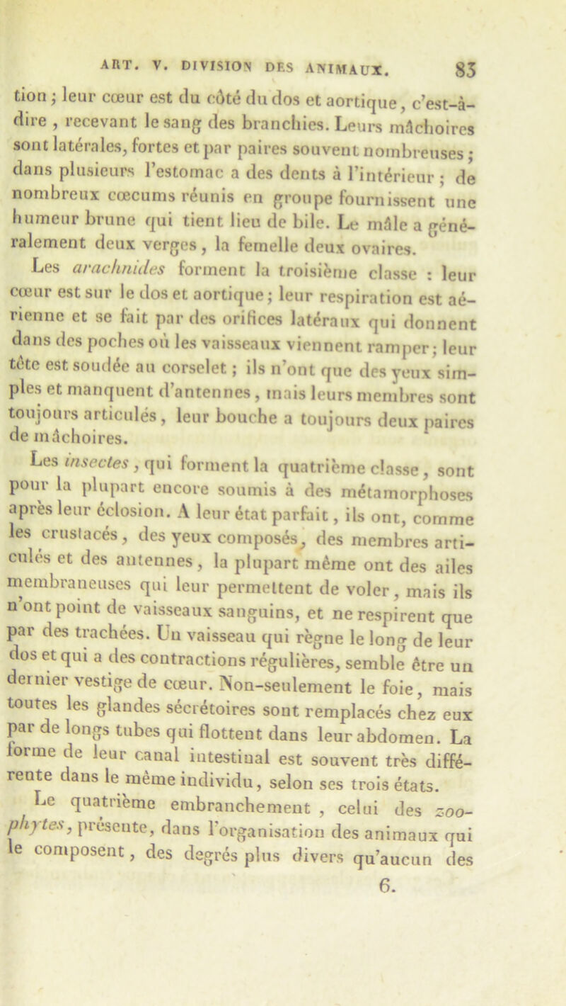 tion; leur cceur est clu c:6te du dos et aortique, c’est-a- diie , recevant lesang des brancliies. Leurs mAchoires sont laterales, fortes etpar paires souvent nombreuses • dans plusicurs l’estornac a des dents a l’int£rieur ; de nombreux coecums r£unis en groupe fournissent unc humeur brune qui tient lieu de bile. Le m31c a gene- ralement deux verges, la femelle deux ovaires. Les arachnules forment la troisierne classe : leur cceur est sur le closet aortique; leur respiration est ae- rienne et se fait par des orifices lateraux qui donnent clans des pocheson les vaisseaux viennent ramper; leur tete est soud^e au corselet; ils n’ont que des yeux sim- ples et manquent d’antennes, inais leurs menibres sont toujonrs articules, leur bouche a toujours deux paires de indchoires. Les insectes, qui forment la quatrieme classe , sont pour la plupart encore soumis a des metamorphoses apres leur delusion. A leur etat parfait, ils ont, comme les crustaces, des yeux composes^, des membres arti- cules et des antennes, la plupart mdme ont des ailes membraneuses qui leur permeltent de voler, mais ils n’ont point de vaisseaux sanguins, et nerespirent que par des trachees. In vaisseau qui regne le long de leur dos et qui a des contractions regulieres, semble etre un dernier vestige de cceur. Non-seulement le foie, mais toutes les glandes secretaires sout remplaces chez eux par de longs tubes qui flottent dans leur abdomen. La orme de leur canal intestinal est souvent tres diffe- rente dans le meme individu, selon ses trois etats. Le quatrieme embranchement , celui des zoo- phytes, presente, dans 1 organisation des animaux qui e composent, des degres plus divers qu’aucun des 6.