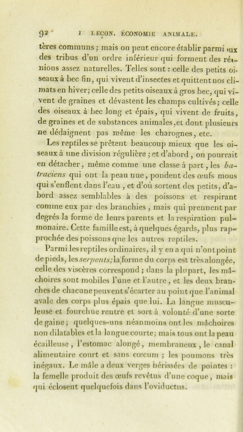 teres communs; mais on peut encore etablir parmi »ux cles tribus d’un ordre inferieur qui fornient des rei- nions assez naturelles. Telles sont: cede des petits oi- seaux a bee fin, qui viveut d’inseetes et quittentnos cli- mats en hiver; celle des petits oiseaux a gros bee, qui vi- vent de graines et devastent les champs cultives; cede des oiseaux a bee Jong et epais, qui vivent de fruits, de graines et de substances animales.et dont plusieurs ne dedaignent pas meme les charognes, etc. Les reptiles se pretent beaucoup mieux que les oi- seaux a une division reguliere ; et d’abord , on pourrait en detacher, meme cornme une classe a part, les ba~ traciens qui ont la peau nue, pondent des oeufs mous qui s’enflent dans l’eau , et d’ou sortent des petits. d’a- bord assez semblables a des poissons et respirant comine eux par des brauchies , mais qui prennent par degres la forme de leurs parents et la respiration pul=* monaire. Cette familleest, a quelques egards, plus rap*= proehee des poissons que les autres reptiles. Parmi les reptiles ordinaires, il y ena qui n’ontpoint depieds, les serpents;\z forme du corps est tresalongee, cede des visceres correspond ; dans la plupart, les md- choires sont mobiles Tune et l’autrc, et les deux bran- ches de chacunepeuvents’ecarter au point que l’animal avale des corps plus epais que lui. La langue muscu- leuse et fourchue rentre et sort a volonte d’une sorte degaine; quelqucs-uns neanmoins ont les mdchoires non dilatables ctla langue courte; mais tons ont la peau ecailleuse, l’estornae alongc, membrnneux , le canal alimentaire court et sans ccecum ; les poumons tres inegaux. Le in,lie a deux verges herisstfes de poinf.es : la femede produit des oeufs revetus d’unc coquc , mais qui eclosent quelqucfois dans l’oviducttis.