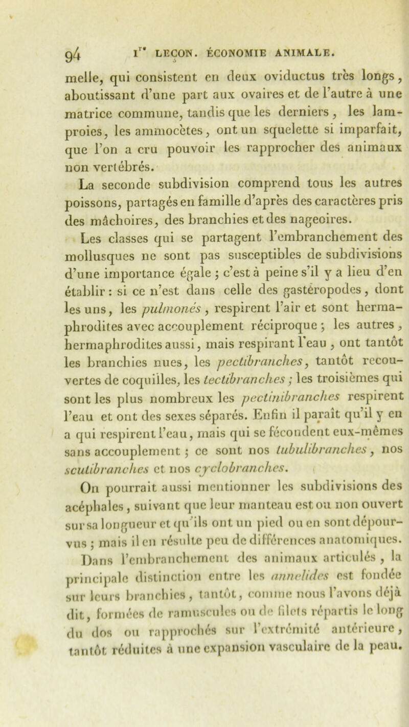 g4 i” L12C0W. ECONOMIE AN1MALE. melle, qui consistent en deux oviductus tres longs, aboutissant d’une part aux ovaires et de l’autre a une matrice commune, tandis que les derniers , les lam- proies, les ammocetes, ontun squelette si imparfait, que l’on a cm pouvoir les rapprocher des animaux non vertebres. La seconde subdivision coraprend tons les autres poissons, partages en famille d’apres des caracteres pris des machoires, des branchies etdes nageoires. Les classes qui se partagent l’embranchement des mollusques ne sont pas susceptibles de subdivisions d’une importance egale ; c’esta peine s’il y a lieu d’en etablir: si ce n’est dans celle des gasteropodes, dont lesuns, les pulmones , respirent Fair et sont herma- phrodites avec accouplement reciproque ; les autres , hermaphrodites aussi, mais respirant l’eau , ont tantot les branchies nues, les pectibranches, tantot recou- vertes de coquilles, les tectibvanches; les troisiemes qui sont les plus nombreux les pectmibranches respirent 1’eau et ont des sexes separes. Enfin il parait qu’il y en a qui respirent 1’eau, mais qui se fecondent eux-memcs sans accouplement ; cc sont nos lubulibranches, nos sculibranches et nos cyclobranches. On pourrait aussi mentionner les subdivisions des ac^phales , suivant que leur manteau estou non ouvert sursa longueur et qu'ils ontun pied ou en sontdepour- vus ; inais ilcn r6sulte peu de differences anatomiques. Dans l’cmbranchemcnt des animaux articules , la principale distinction entre les annelides ost fond6e sur leurs branchies , tantot, coniine nous l’avons deja dit, forme'cs de ramuscules ou de filets repartis le long du dos ou rapproches sur I’extr6mit6 anterieurc, tantot reduiles a une expansion vasculaire dc la peau.