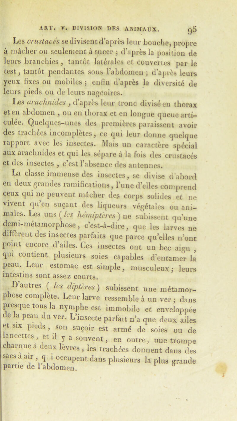 Les crustaces sedivisentd’apres leur Louche, propre a macher ou sculcment a sucer ; d’apres la position de leurs branchics, tantdt laterales et couveries parle test, tantdt pendantes sous l’abdomcn; d’apies leurs yeux fixes ou mobiles ; enfin d’apres la diversity de leurs pieds ou de leurs nageoires. Les arachrudes , d’apres leur tronc diviseen thorax eten abdomen , ou en thorax et en longue queue arti- culec. Quelques-unes des premieres paraissent avoir des trachees incompletcs, ce qui leur donne queique rapport avec les inscctes. Mais un caractere special aux arachnides et qui les separc a la fois des crustaces et des inscctes , c est 1 absence des antenncs. La classe immense des inscctes, se divise n'abord en deux grandes ramifications, l’une d’elles con preud ceux qui ne peuvent macher des corps solides et ne vi\ent qu en sugant des liqueurs vegetales ou ani- males. Les uns (les liemiptcres) ne subissent qu’une demi-metamorphose, c’est-a-dire, que les iarves ne different des insectes parfaits que parce qu’elles n’ont point encore d’adcs. Ces insectes out un bee aigu , qui contient plusieurs soies capables d’entamer la peau. Leur eslomac est simple, musculeuxj leurs intestins sont assez courts. D autres ( Its dip teres ) subissent une metamor- phose complete. Leur larve ressemble ^ un ver ; dans presque tons la nymphe est immobile et enveloppee i e a peau du Aer. L insecte parfait n’a que deux ailes etsix pieds, son sugoir est arme de soies ou de ancettes, et il y a souvent, en outre, une trompe c arnue a c eux levres, les trachees donnent dans des sacs a an q i occupent dans plusieurs la plus grande partie de l abdomen.