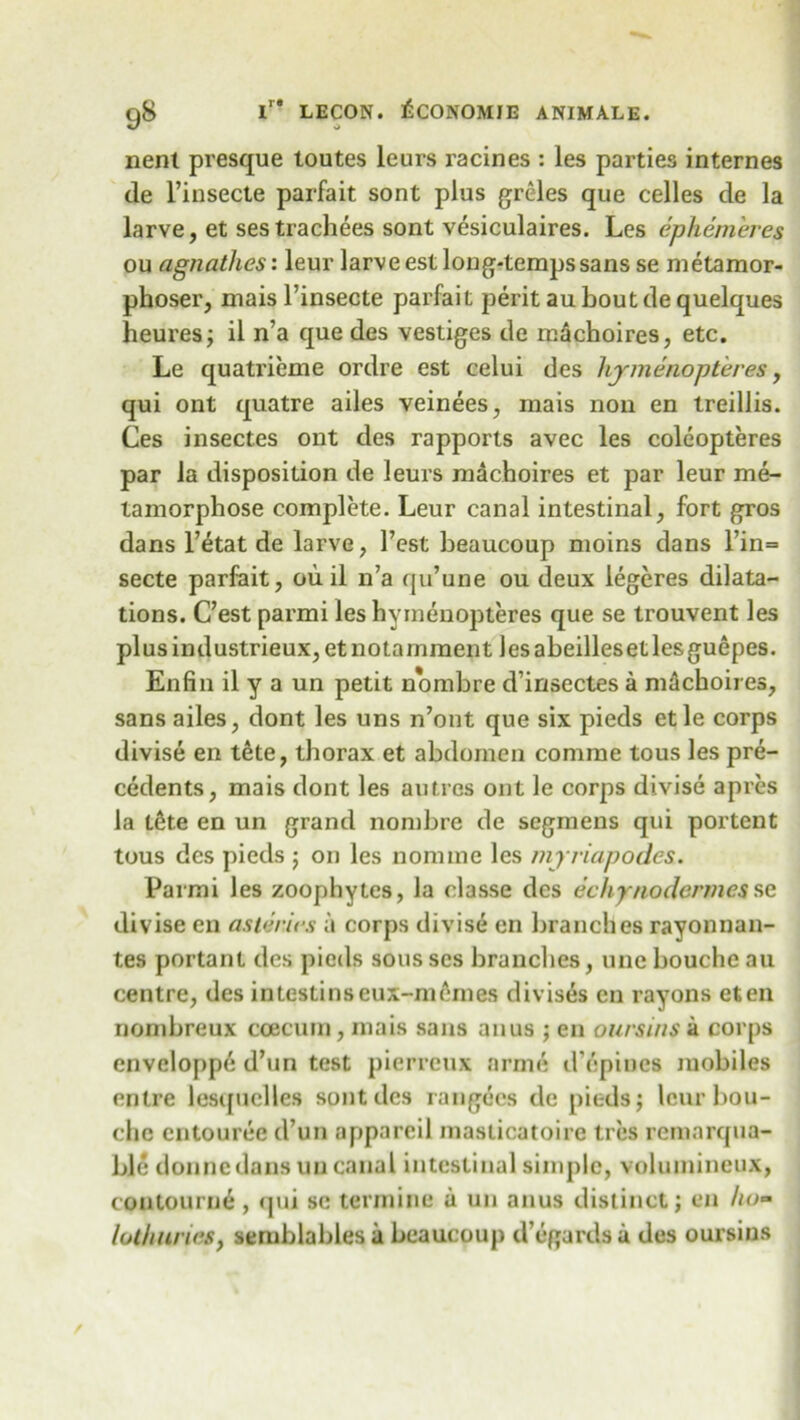 nent presque toutes leurs racines : les parties internes de l’insecte parfait sont plus greles que celles de la larve, et sestrachees sont vesiculaires. Les ephem'eres ou agnatlies: leur larve est long-temps sans se metamor- phoser, mais l’insecte parfait peritauboutdequelques heures; il n’a que des vestiges de miichoires, etc. Le quatrieme ordre est celui des hymenopteres, qui ont quatre ailes veinees, mais non en treillis. Ces insectes ont des rapports avec les coleopteres par la disposition de leurs machoires et par leur me- tamorphose complete. Leur canal intestinal, fort gros dans l’etat de larve, Test beaucoup moins dans l’in= secte parfait, ou il n’a qu’une ou deux iegeres dilata- tions. C’est parmi les hymenopteres que se trouvent les plusindustrieux,etnotarnment lesabeillesetlesguepes. Enfin il y a un petit nombre d’insectes a machoires, sans ailes, dont les uns n’ont que six pieds etle corps divise en tete, thorax et abdomen comrae tous les pre- cedents, mais dont les an ti es ont le corps divise apres la l6te en un grand nombre de segmens qui portent tous des pieds ; on les nomine les myriapodes. Parmi les zoophytes, la classe des echynodermcsse divise en asteries a corps divise en branches rayonnan- tes portant des pieds sousses branches, uneboucheau centre, des intestinseux-memes divis£s en rayons eten nombreux ccecum, mais sans anus ; en ours ins a corps enveloppe d’un test pierreux arme d’cpines mobiles entre lesquclles sont des rangecs de pieds; leur bou- chc entouree d un appareil masticatoire ti es remnrqua- ble donnedans un canal intestinal simple, voluinineux, contourne , qui sc termine a un anus distinct; en ho- loth lines, semblables a beaucoup d’egardsa des oursins
