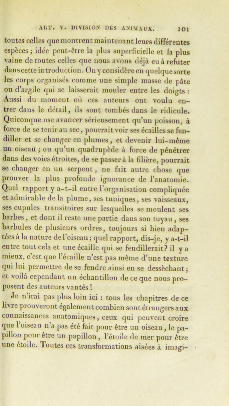 toutes celles quemontrentmaintenantleursdifferentes especes; idee peut-&tre la plus superficielle et Ja plus vaiue de toutes celles que nous avons deja euarefuter danscetteintroduction. Ony considereen quelquesorte les corps organises coninie une simple masse de pdte ou d’argile qui se laisserait mouler entre les doigts : Aussi du moment on ces auteurs ont voulu en- trer dans le detail, ils sont tombes dans le ridicule. Quiconque ose avancer serieusement qu’un poisson. a force de se tenirau sec, pourrait voir ses ecaillesse fen- diller et sc changer cn plumes, et devenir lui-m^me un oiseau ; ou qu’un quadrupede a force de p6netrer dans des voies Strokes, de se passer a la filiere, pourrait se changer cn un serpent, ne fait autre chose que prouver la plus profonde ignorance de l’anatomie. Quel rapport y a-t-il entre 1 organisation compliquee et admirable de la plume, ses tuniques, ses vaisseaux, ses cupules transitoires sur lesquelles se moulent ses barbes, et dont il reste une partie dans son tuyau, ses barbules de plusieurs ordres, toujours si bien adap- tees a la nature del’oiseau; quel rapport, dis-je, y a-t-il entre tout cela et une ecaille qui se feudillerait? il y a mieux, c est que 1 ecaille n’est pas meme d une texture qui lui permettre de se fendre ainsi en se dessechant; et voila cependant un echantillon de ce que nous pro- posent des auteurs vantes ! Je n irai pas plus loin ici : tous les chapitres de ce livre prouveront egalement combien sont etrangers aux connaissauces anatomiques, ceux qui peuvent croire que 1 oiseau n a pas ete fait pour etre un oiseau , Je pa- pillon pour etre un papillon, l’etoile de mer pour etre une etoile. loutes ces transformations aisees a iinagi- <