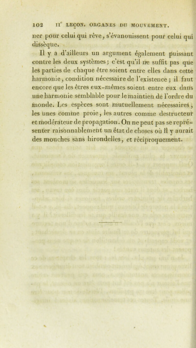 ner pour celui qui reve, s’evanouissent pour celui qui disseque. II y a d’ailleurs un argument 6galement puissant contre les deux systcrnes; c’est qu’il rre suffit pas que les parties de chaque etre soient entre elles dans cette harmonie, condition necessairede l’existence ; il faut encore que les etres eux-memes soient entre eux dans uneharmonie semblable pour lemaintien de l’ordre du monde. Les especes sont mutuellement necessaires, les vines comme proie, les autres corame destructeur et moderateur de propagation. On ne peut pas se repre- senter raisonnablement un etat de choses ou 11 y aurait des mouches sans hirondelles, et reciproquement.