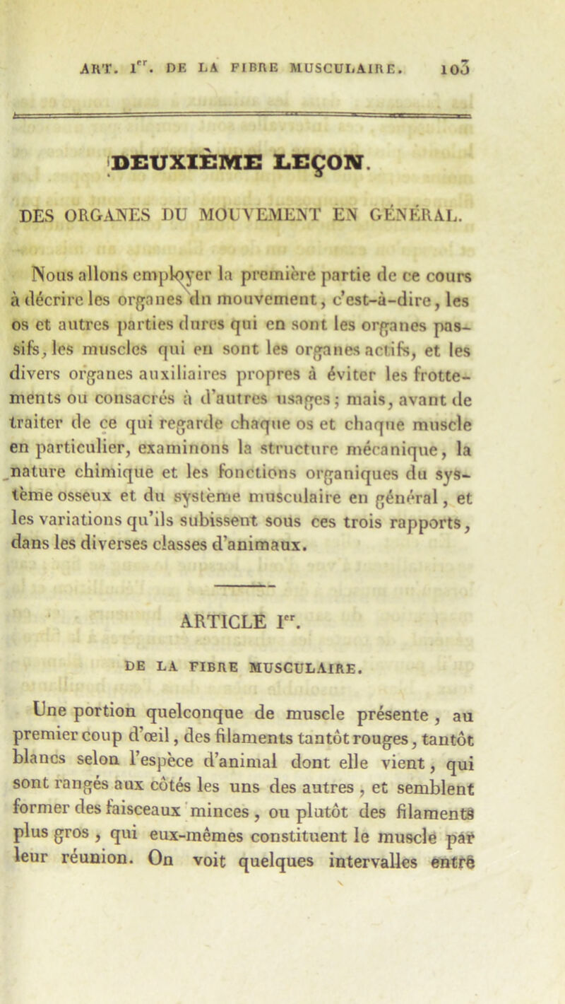 DEUXIEME LE^ON DES ORGANES DU MOUVEMENT EN GENERAL. Nous aliens employer la premiere partie de ce cours a decrircles organes tin mouvement, e’est-a-dire, les os ct autres parties (lures qui en sont les organes pas- sifs, les muscles qui en sont les organes aclifs, et les divers organes auxiliaires propres a 6viter les frotte- ments oil consacres a d’autres usages; mais, avant de traiter de ce qui regarde chaque os et chaque muscle en particular, examinons la structure mecanique, la nature chimique et les Junctions organiques du sys~ teme osseux et du systeme musculaire en general, et les variations qu’ils subissent sous ces trois rapports, dans les diverses classes d’animaux. ARTICLE ler. DE LA FIBRE MUSCULAIRE. Une portion quelconque de muscle presente , au premier coup d ceil, des filaments tantot rouges, tantot Islands selon l’espece d’animal dont elle vient, qui sont ranges aux cotes les uns des autres , et semblent former des faisceaux minces, ou plutot des filaments plus gros , qui eux-memes constituent le muscle par leur reunion. On voit quelques intervalles entrfe
