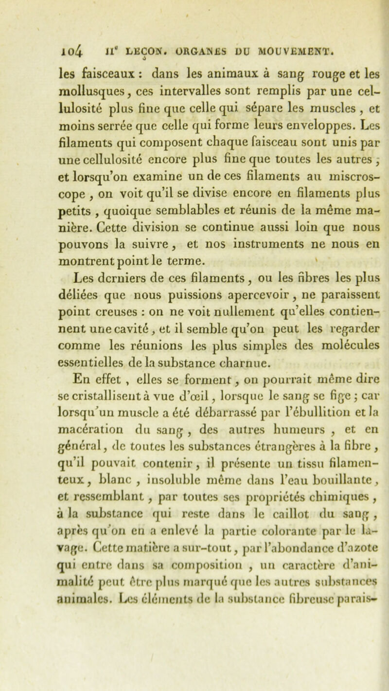 les faisceaux : dans les aniraaux a sang rouge et les moliusques, ces intervalles sont remplis par une cel- lulosite plus fine que celle qui separe les muscles , et moins serree que celle qui forme leurs enveloppes. Les filaments qui composent chaque faisceau sont unis par une cellulosite encore plus fine que toutes les autres et lorsqu’on examine un de ces filaments an miscros- cope , on voit qu’il se divise encore en filaments plus petits , quoique semblables et reunis de la meme ma- niere. Cette division se continue aussi loin que nous pouvons la suivre, et nos instruments ne nous en montrent point le terme. Les dcrniers de ces filaments, ou les fibres les plus deliees que nous puissions apercevoir, ne paraissent point creuses : on ne voit nullement qu’elles contien- nent une cavit6, et il semble qu’on peut les regarder comme les reunions les plus simples des molecules essentielles de la substance charnue. En effet , elles se forment, on pourrait meme dire se cristallisenta vue d’oeil, lorsque le sang sc fige ; car lorsqiCuu muscle a dte d^barrasse par l’ebullitioii et la maceration du sang , des autres humeurs , et en general, de toutes les substances etrangeres a la fibre , qu’il pouvait contenir, il presente un tissu filamen- teux, blanc , insoluble m6me dans l’eau bouillante, et ressemblant, par toutes ses proprietes chimiques , a la substance qui reste dans le caillot du sang, apres qu on en a enleve la partie colorante par le la- vage. Cette maticre asur-tout, par l’abondance d’azote qui entre dans sa composition , un caractere d’ani- malite pout <Hrc plus marque que les autres substances anirnalcs. Les elements de la substance fibrcusc parais-