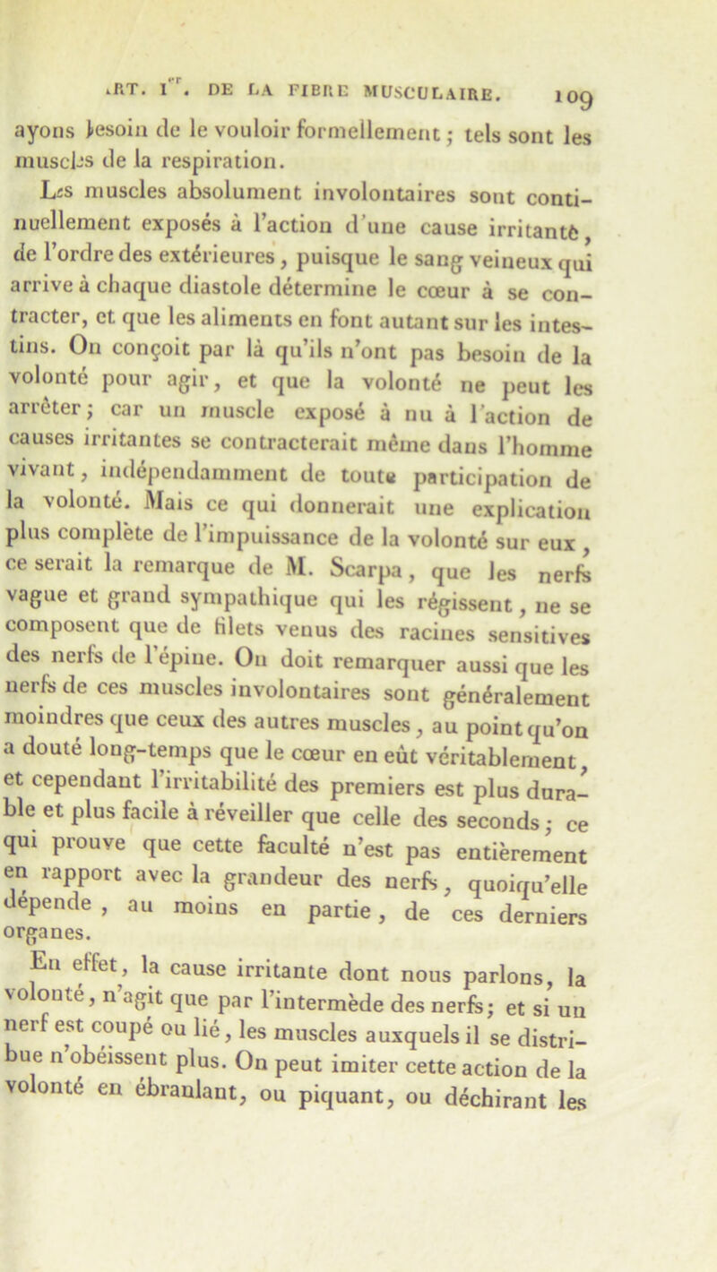ayons fesoin de le vouloir formellement; tels sont les muscj-s de la respiration. Ljs muscles absolument involontaires sont conti- nuellement exposes a Taction d une cause irritants de l’ordredes exterieures, puisque le sang veineux qui arrive a chaque diastole determine le cceur a se con- tracter, et que les aliments en font autant sur les intes- tuis. On congoit par la qu ds n ont pas besom de la volonte pour agir, et que la volonte ne peut les arreter; car un muscle expose a nu a Taction de causes irritantes se contracterait rneine dans l’homme vivant, independaminent de toute participation de la volonte. Mais ce qui donnerait une explication plus complete de rimpuissance de la volonte sur eux , ce serait la remarque de M. Scarpa, que les nerfc vague et grand sympathique qui les nigissent, ne se composent que de filets veuus des racines sensitives des nerfs de l’epiue. On doit remarquer aussi que les nerfs de ces muscles involontaires sont gen^ralement moindres que ceux des autres muscles, au pointqu’on a doute long-temps que le cceur en eut veritablement, et cependant l’irritabilite des premiers est plus dura- ble et plus facile a reveiller que celle des seconds • ce qui prouve que cette faculte n’est pas entierement en rapport avec la grandeur des nerfs, quoiqu’elle depende , au moius en partie, de ces derniers organes. En effet, la cause irritante dont nous parlons, la volonte, n’agit que par l’intermede des nerfe; et si un nerf est coupe ou lie, les muscles auxquels il se distri- ue n obeissent plus. On peut imiter cette action de la volonte en ebranlant, ou piquant, ou dechirant les