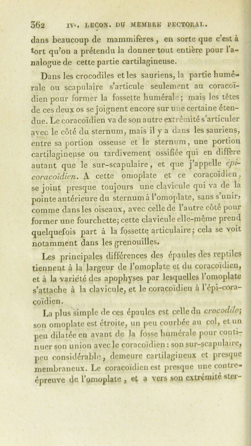 dans beaucoup de mammiferes , en sorte que c’est a tort qu’on a prelendu la donner tout entiere pour l’a- nalogue de cette partie cartilagineuse. Dans les crocodiles etles sauriens, la partie hume=> rale ou scapulaire s’articule seulement au coracoi- dien pour former la fossette humerale; mais les t6tes de ces deux os se joignent encore sur une certaine eten- due. Le coraco'idien va de son autre exiremite s’articuler avec le cote du sternum, mais il y a dans les sauriens, entre sa portion osseuse et le sternum, une portion cartilagineuse ou tardivement ossifiee qui en differe autant que le sur-scapulaire, et que j’appclle epi- coraco'idien. A cette omoplate et ce coraco'idien, se joint presque toujours une clavicule qui va de la pointeanterieure du sternum a l’omoplate, sans s’unir? comme dans les oiseaux, avec cellede l’autre cote pour former une fourchette; cette clavicule elle-memc prend quelquefois part a la fossette articulaire; cela se voit notamment dans les grenouilles. Les principals differences dcs epaules des reptiles tiennent a la largeur de l’omoplatc et du coracoidien, et a la varietd des apophyses par lesquelles l’omoplate s’attache a la clavicule, et le coracoidien a 1 epi-cora- co’idien. La plus simple de ces epaules est ccllcdu crocodile; son omoplate est etroite, un peu courb6e au col, et un pcudilateecn avant de la fosse humerale pour conti- nuer son union avcclc coraco'idien : son sur-scapulaire, peu considerable, demeure cartilagiueux et presque membraneux. Le coracoidien est presque une conlre- epreuve dc 1’omoplate , et a vers son cxtreniiic siei-