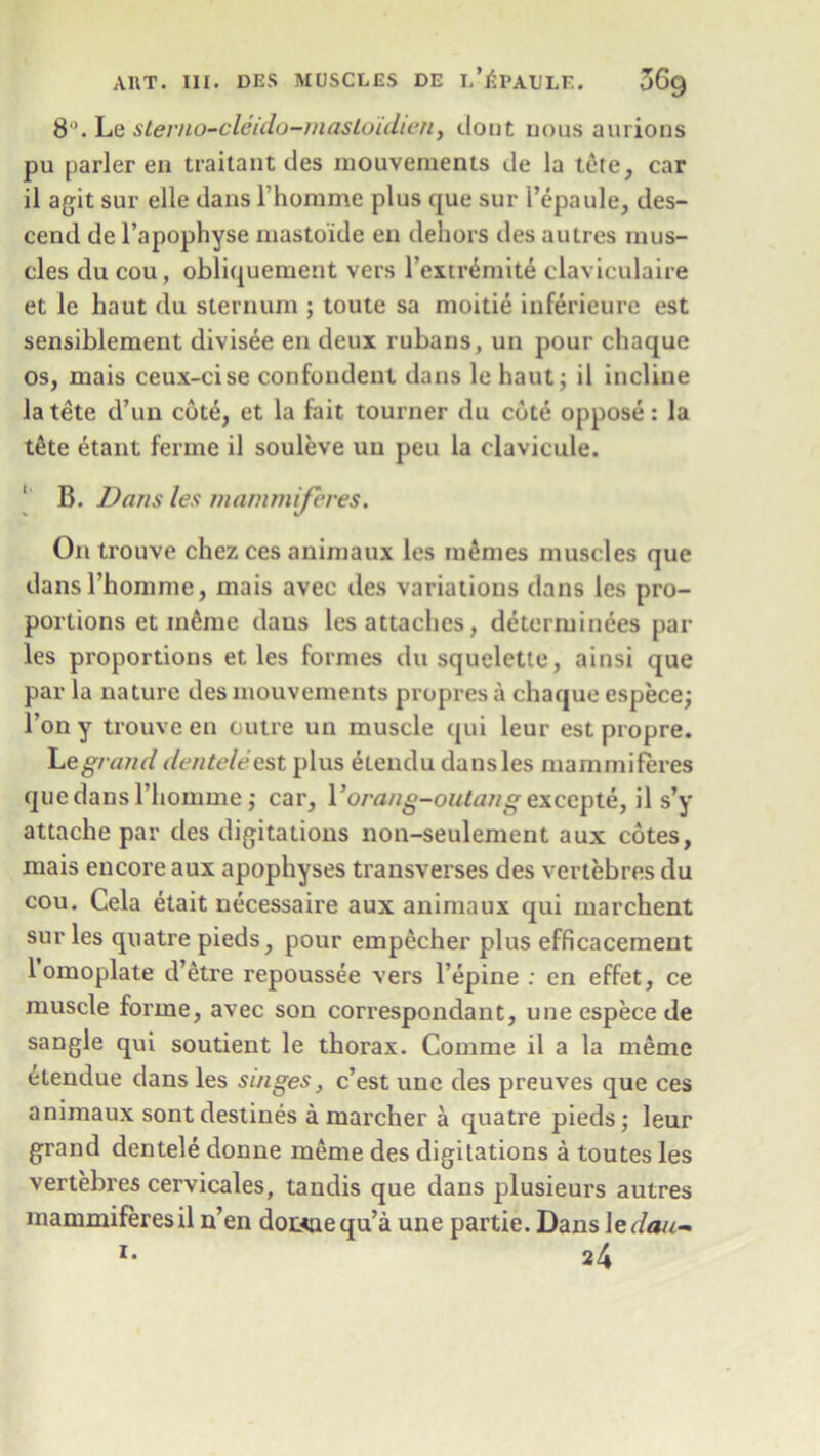 8°. Le sterno-cleido-mastoidien, clout nous aurions pu parler en traitant ties inouvements de la t6te, car il agit sur elle tlans l’homme plus que sur l’epaule, des- cend de l’apophyse mastoide en dehors ties autres mus- cles du cou, obliquement vers l’exiremite claviculaire et le haut du sternum ; toute sa moitie inferieure est sensiblement divisee en deux rubans, un pour chaque os, mais ceux-cise confondent dans le haut; il incline la tete d’un cote, et la fait tourner du cote oppose: la t&te etant ferme il souleve uu peu la clavicule. B. Dans les mammiferes. On trouve chez ces animaux les monies muscles que tlans l’homme, mais avec ties variations tlans les pro- portions et meme dans les attaches, detcrminees par les proportions et les formes dusquelette, ainsi que par la nature des inouvements propres a chaque espece; Ton y trouve en outre un muscle qui leur est propre. Le grand dentele est plus etendu dans les mammiferes que dans l’homme; car, Vorang-outang excepte, il s’y attache par des dictations non-seulement aux cotes, mais encore aux apophyses transverses des vertebres du cou. Cela etait necessaire aux animaux qui marchent sur les quatre pieds, pour empecher plus efficacement 1 omoplate d’etre repoussee vers l’epine : en effet, ce muscle forme, avec son correspondant, une espece de sangle qui soutient le thorax. Comme il a la meme i-tendue dans les singes, c’est une des preuves que ces animaux sont destines a marcher a quatre pieds; leur grand dentele donne meme des digilations a toutes les vertebres cervicales, tandis que dans plusieurs autres mammiferes il n’en doii<nequ’a une partie. Dans ledau- i- 24