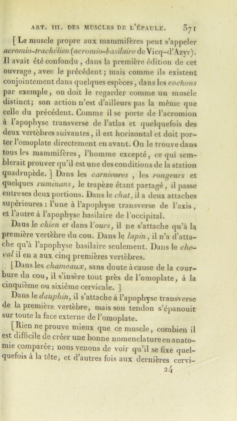[ Le muscle propre aux mammifferes ])eut s’appeler acromio-tvachclien (acromio-basilaire de Vicq-d’Azyr). II avait etc confondu , dans la premiere edition de cet ouvrage, avec le precedent; mais comme ils existent conjointement dans quelques especes, dans les cochons par exeinple, on doit le regarder comme un muscle distinct; son action n’est d’ailleurs pas la memo que celle du precedent. Comme il se porte de 1’acromion a 1 apophyse transverse de l’atlas et quelquefois des deux vertebressuivantes, il est horizontal ct doit por- ter l’omoplate directement en avant. On le trouvedans tousles mammiferes, l’homme excepte, ce qui sem- blerait prouver qu’il est une des conditions de la station quadrupede. ] Dans les carnivores , les rongeurs et quelques nwunans, le trapeze etant partage, il passe enireses deux portions. Dans le chat, il a deux attaches superieures : Tune a l'apophyse transverse de Taxis , et 1 autre a 1 apophyse basilaire de l occipital. Daus le chien et dans I’omux, il ne s’att.ache qu’a la premiere vertebre du con. Dans le lapin, il n’a d’atta- che qu’a 1 apophyse basilaire seulement. Dans le che- val il en a aux cinq premieres vertebres. [Dans les chanieaux, sans doute a cause de la cour— bure du cou, il s’insere tout pres de Tomoplate, a la cinquieme ou sixieme cervicale. ] Dans le dauphin, il s’attache a l’apophyse transverse de la premiere vertebre, mais son tendon s’epanouit sur toute la face externe de Tomoplate. [ Ricn ne prouye mieux que ce muscle, combien il est difficile de creer une bonne nomenclature enanato- mie comparee; nous venons de voir qu’il se fixe quel- quefois a la tete, et d’autres fois aux dernieres cervi- 24