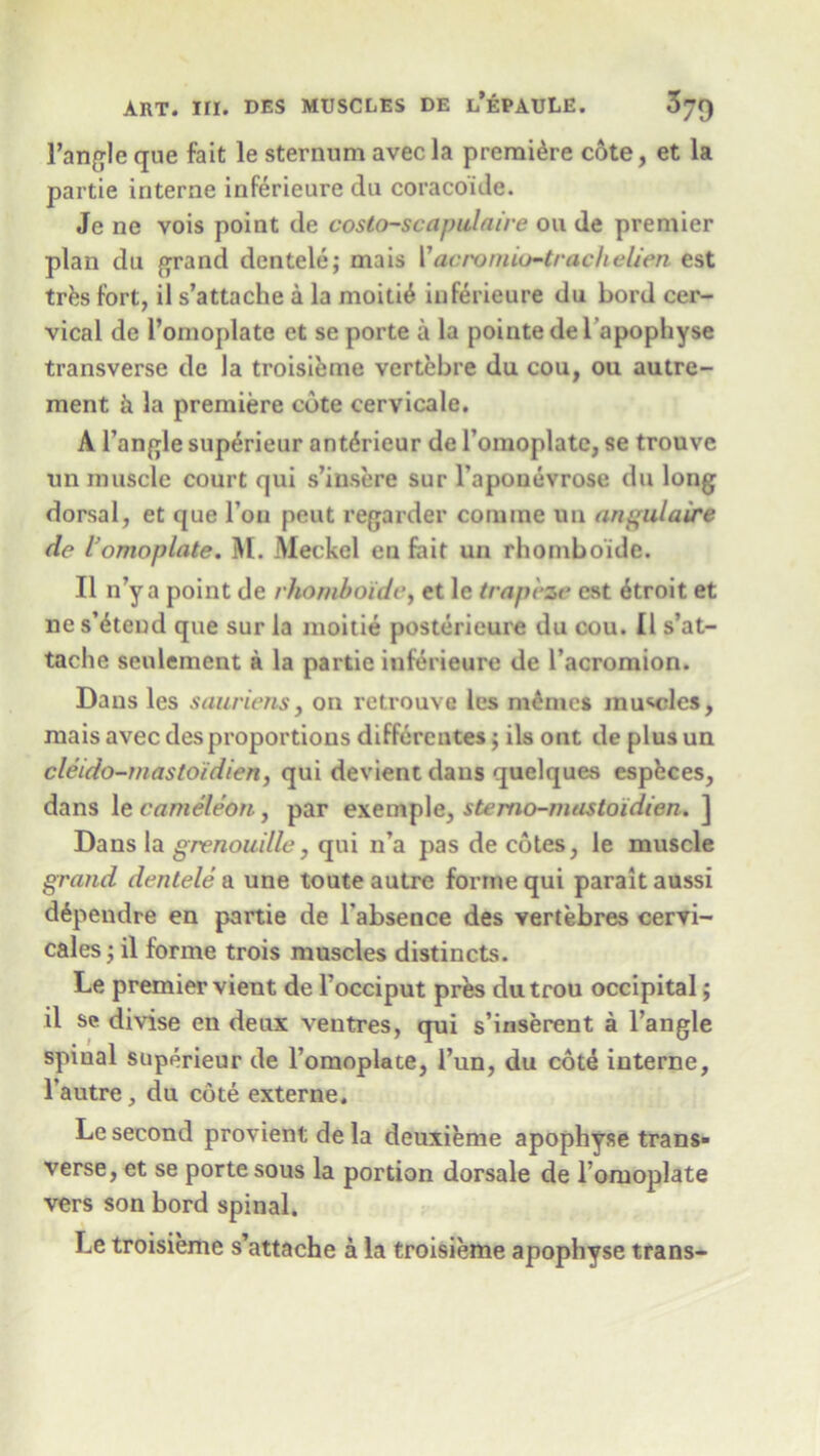 Tangle que fait le sternum avec la premiere cote, et la partie interne inferieure da coracoide. Je ne vois point de costo-scapulaire on de premier plan du grand dentele; mais Vacromio-trackelien est trbs fort, il s’attache a la moiti^ inferieure du Lord cer- vical de 1’omoplate et se porte a la pointedel apophyse transverse de la troisieme vertebre du cou, ou autre- ment & la premiere cote cervicale. A Tangle superieur ant^rieur de Tomoplate, se trouve un muscle court qui s’insere sur l’apouevrose du long dorsal, et que Ton peut regarder coniine un angulaire de l omoplate. M. Meckel en fait un rhomboide. II n’y a point de rhomboide, et lc trapeze est 6troit et ne s’btend que sur la moitie posterieure du cou. II s’at- tache seulement a la partie inferieure de Tacromion. Dans les sauriens, on retrouve les mimes musics, mais avec des proportions differentes ; ils ont de plus un cleido-mastoidien, qui devienc dans quelques espbees, dans le cameleon, par exemple, ste mo-mas to idien. ] Dans la grenouille, qui n’a pas de cotes, le muscle grand dentele & une toute autre forme qui paraitaussi dipendre en partie de Tabsence des vertebres cervi- cales ; il forme trois muscles distincts. Le premier vient de Tocciput pres du trou occipital; il se divise en deux ventres, qui s’inserent a Tangle spiual superieur de Tomoplate, Tun, du cote interne, Tautre, du cote externe. Le second provientdela deuxieme apophyse trans- verse, et se porte sous la portion dorsale de Tomoplate vers son bord spinal. Le troisieme s’attache a la troisieme apophyse trans-