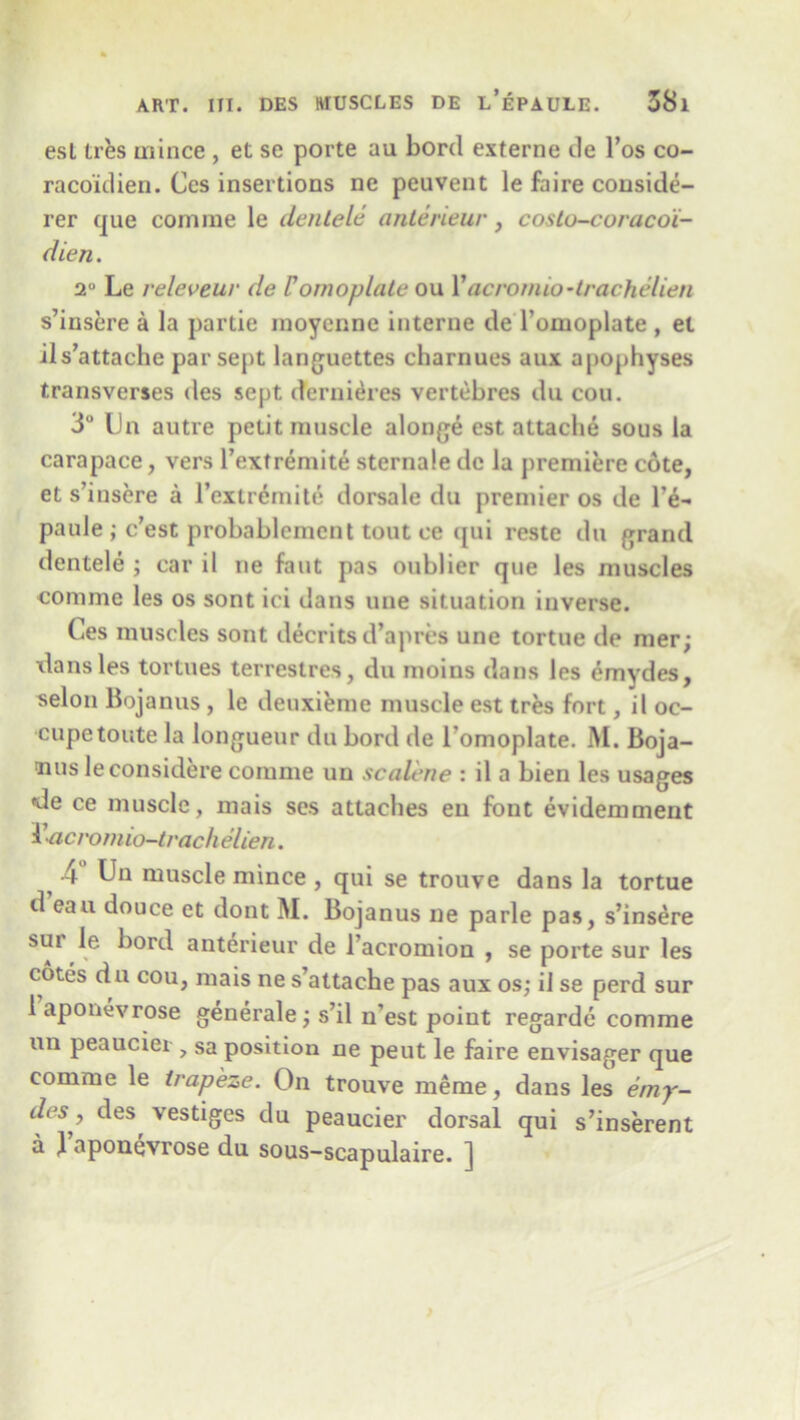 esl tres mince , et se porte au bord externe de l’os co- raco'idien. Ccs insertions ne peuvent le faire conside- rer que coni me le denlele anterieur, costo-coraco'i- dien. 2 Le releveuv de Vomoplate ou Yacronuo-trachelien s’insere a la partie moycnne interne de romoplate , et ils’attache par sept languettes charnues aux apophyses transverses des sept dernieres vertebres du cou. 3° IJn autre petit muscle alonge est attache sous la carapace, vers l’extremite sternale de la premiere cote, et s’insere a l’exir6mite dorsale du premier os de l’e- paule; c’est probablement tout ce qui reste du grand dentele ; car il ne faut pas oublier que les muscles comme les os sont ici dans une situation inverse. Ces muscles sont decrits d’apres une tortue de mer; dans les tortues terreslres, du moius dans les emydes, selon Bojanus , le deuxieme muscle est tres fort, il oc- cupetoute la longueur du bord de l’omoplate. M. Boja- nus leconsidere comme un scalene : il a bien les usages de ce muscle, mais ses attaches eu font evidemment Yacromio-trach elien. 4 Un muscle mince , qui se trouve dans la tortue d eau douce et dont M. Bojanus ne parle pas, s’insere sur ie bord anterieur de l’acromion , se porte sur les cotes du cou, mais ne s’attache pas aux os; il se perd sur 1 aponevrose generale; s’il n’est point regarde comme un peaucier , sa position ne peut le faire envisager que comme le trapeze. On trouve meme, dans les emy- des ^ des, vestiges du peaucier dorsal qui s’inserent a 1 aponevrose du sous-scapulaire. ]