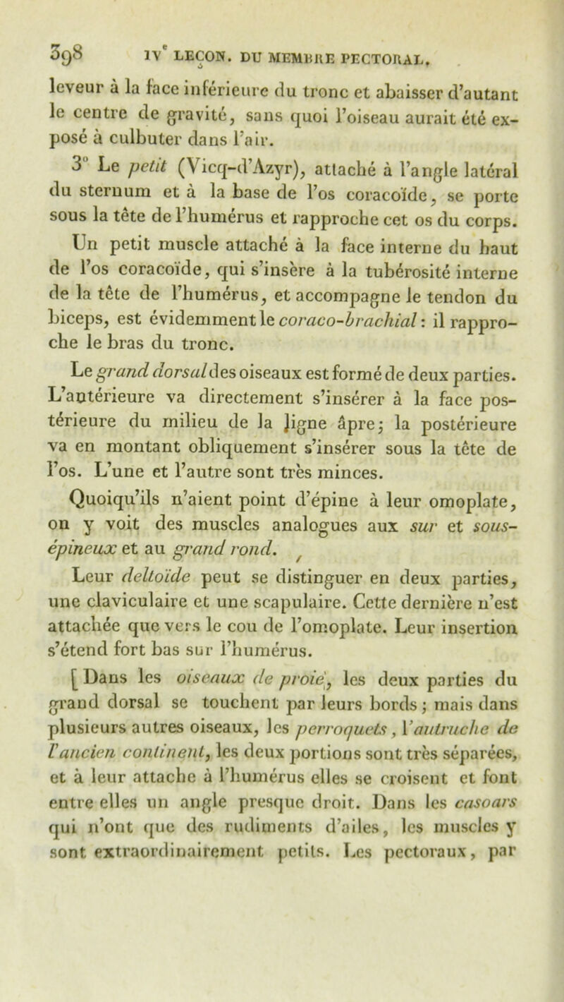 leveur a la face inferieure du tronc et abaisser d’autant ie centre de gravite, sans quoi l’oiseau aurait ete ex- pose a culbuter dans Fair. 3 ' Le petit (Vicq-d’Azyr), attache a I’angle lateral dn sternum et a la base de l’os coracoide. se portc sous la tete de l’humerus et rapproche cat os du corps. Un petit muscle attache a la face interne du haut de l’os coracoide, qui s’insere a la tub^rosite interne de la tete de l’humerus, et accompagne le tendon du biceps, est evidemment le coraco-hrachial: il rappro- che le bras du tronc. Le grand dorsal des oiseaux est forme de deux parties. L’auterieure va directement s’inserer a la face pos- t^rieure du milieu de la Jigne Sprej la posterieure va en montant obliquement s’inserer sous la tete de 1’os. L’une et l’autre sont tres minces. Quoiqu’ils n’aient point d’epine a leur omoplate, on y voit des muscles analogues aux sur et sous- epineux et au grand rond. Leur delto'ide peut se distinguer en deux parties, une claviculaire et une scapulaire. Cette derniere n’est attachee quc vers le cou de l’omoplate. Leur insertion s’etend fort bas sur l’humerus. [ Dans les oiseaux de prow, les deux parties du grand dorsal se touchent par leurs bords; mais dans plusieurs autres oiseaux, les perraquets , Yautruche de Vancien continent, les deux portions sont tres separees, et a leur attache a 1’humerus elles se croisent et font entre elles un angle presquc droit. Dans les casoars qui n’ont que des rudiments d’ailes, les muscles y sont extraordinaircment petils. Les pectoraux, par