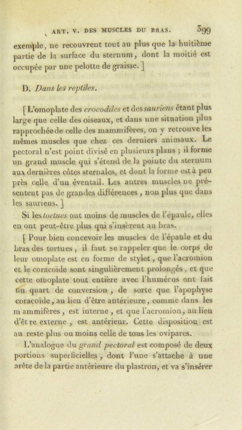 exemple, ne recouvrent tout au plus que la huitieme partie de la surface du sternum, dont la moitie est occupee par une pelotte de graisse. ] D. Dans les reptiles. [ L’omoplate des crocodiles et dessaunens etant plus large que celle des oiseaux, et dans une situation plus rapprocheede celle des mammiferes, on v retrouv e les mfones muscles que chez ces derniers animaux. Le pectoral n’est point divise en plusieurs plans ; il forme un grand muscle qui s’etend de la poiute du sternum auxdernieres cotes sternalus. et dont la lorme est a peu pres celle d’uu eveutad. Les autres muscles ne pre- sented pas de gran des differences , non plus que daus les saunens. ] Si les loiiucs out moins de muscles de I'epaule, dies en out peut-elre plus qui s’insereut au bras. [ Pour bieu coucevoir les muscles de I’epaule et du bras des tortues , il faut se rappeler que le corps de leur omoplate est en forme de stylet, que l’acromion et le coracoide sont singulierement prolouges , et que cette omoplate tout entiere avec l humerus ont lait un quart de conversion , de sorte que l'apophyse coracoide , au lieu d’etre anterieure , comme dans les m ammiferes , est interne , et que l'acromion, aulien d’etre externe , est anterieur. Cette disposition est au reste plus ou moins celle de tous les ovipares. L’analogue du grand pectoral est compose de deux portions superficielies , dont Tune s’attache a une arete dela partie anterieure du plastron, et va s’inserer