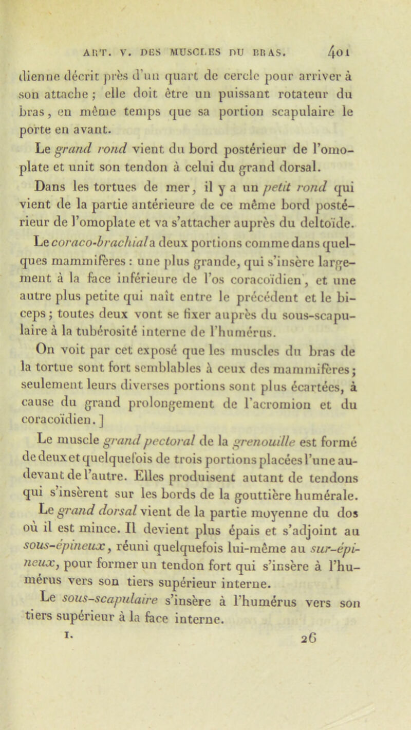 dienne decrit pres d’un quart de cerclc pour arriver a son attache ; clle doit etre un puissant rotateur du bras, en meme temps que sa portion scapulaire le porte en avant. Le grand rond vient du bord posterieur de l’omo- plate ct unit son tendon a celui du grand dorsal. Dans les tortues de mer, il y a un petit rond qui vient de la partie anterieure de ce mfime bord post£- rieur de 1’omoplate et va s’attacher aupres du deltoide. Le coraco-brachiala deux portions comme dans quel- ques mammiferes : une plus grande, qui s’insere large- ment a la face inferieure de l’os coracoidien, et une autre plus petite qui nait entre le precedent ct le bi- ceps; toutes deux vont se Hxer aupres du sous-scapu- laire a la tuWrosite interne de rhumerus. On voit par cet expose que les muscles du bras de la tortuc sout fort semblables a ceux dcs mammiferes; seulement leurs diverses portions sont plus 6cartees, a cause du grand prolongement de l’acromion et du coracoidien. ] Le muscle grand pectoral de la grenouille est forme dedeuxetquelquefois de trois portionsplaceesl’uneau- devant de l’autre. Elies produisent autant de tendons qui s inserent sur les bords de la gouttiere humerale. Le grand dorsal vient de la partie moyenne du dos ou il est mince. II devient plus epais et s’adjoint au sous-epmeiuc, reuni quelquefois lui-meme au sur-epi- neux} pour former un tendon fort qui s’insere a l’hu- merus vers son tiers superieur interne. Le sous-scapulaire s’insere a l’humerus vers son tiers superieur a la face interne. i. 26