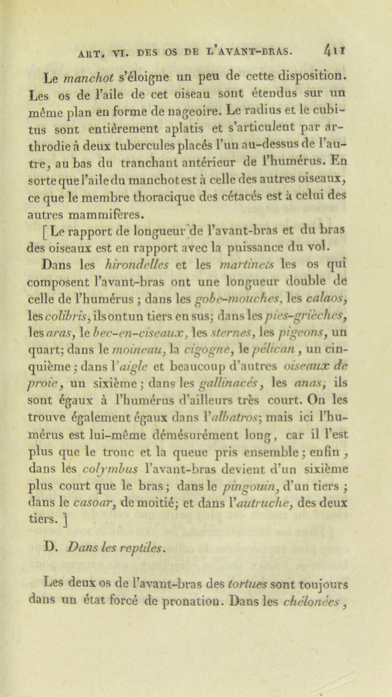 Le manchot s’eloigne un peu de cette disposition. Les os de l’aile de cet oiseau sont etendus sur un meme plan en forme de nageoire. Le radius et le cubi- tus sont entierement aplatis et s’articulent par ar- throdie a deux tubercules places l’un au-dessus de l’au- tre, au bas du tranchant anterieur de I’humerus. En sorte que l’aile du manchot est a celle des autres oiseaux, ce que le membre thoracique des cetac^s est a celui des autres mammiferes. [ Le rapport de longueur de l’avant-bras et du bras des oiseaux est en rapport avec la puissance du vol. Dans les hirondelles et les martinets les os qui composent l’avant-bras ont une longueur double de celle de l’humerus ; dans les gobe-mouches, les calaos, lescolibris, ilsontun tiers en sus; dans lespies-grieches, les aras, le bec-en-ciseaiuc, les sternes, les pigeons, un quart; dans le moineau, la cigogne, le pelican , un cin- quieme; dans Yaigle et beaucoup d’autres oiseaux de proie, un sixieme; dans les gallinaees, les anas, ils sont egaux a rhumerus d’ailleurs tres court. On les trouve egalement egaux dans Yalbatros] mais ici l’hu- merus est lui-meme dcmesurement long, car il Test plus que le tronc et la queue pris ensemble; enfin , dans les coljmbus l’avant-bras devient d’un sixieme plus court que le bras; dans le pbigouin, d’un tiers ; dans le casoar, de moiti£; et dans Yaulruche, des deux tiers. ] D. Dans les reptiles. Les deux os de l’avant-bras des lorlues sont toujours dans un etat force de pronatiou. Dans les chelonees,