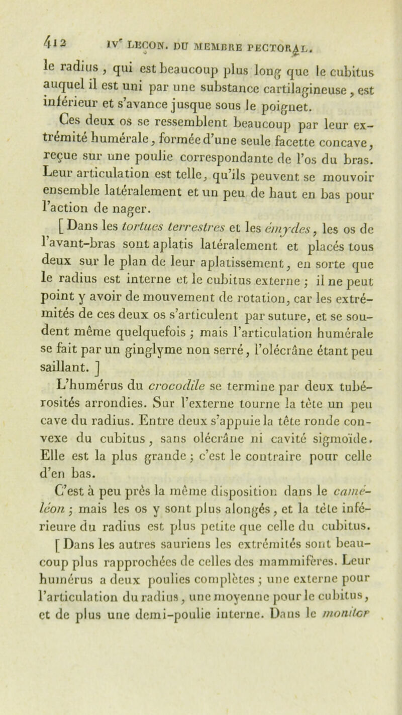 1° ia(lius , qui estbeaucoup plus long quc Ie cubitus auquel ll est uni par une substance cartilagineuse, est inlerieur et s’avance j usque sous le poignet. Ces deux os se ressemblent beaucoup par leur ex- tiemite humerale, formeed une seule facette concave, re^ue sur une poulie correspondante de l’os du bras. Leur articulation est telle, qu’ils peuvent se mouvoir ensemble lateralement et un peu dc haul en bas pour l’action de nagcr. [ Dans les Lor lues terreslres et les emydes, les os de 1 avant-bras sout aplatis lateralement et places tous deux sur le plan de leur aplatissement, en sorte que le radius est interne et le cubitus externe j il ne peut point y avoir de mouvement de rotation, car les extre- mities de ces deux os s’articulent par suture, et se sou- dent meme quelquefois ; mais l’articulation humerale se fait par un ginglyme non serre, l’olecrane etant peu saillant. J L’humerus du crocodile se termine par deux tube- rosites arrondies. Sur Fexterne tourne la tete un peu cave du radius. Entre deux s’appuiela tete ronde con- vexe du cubitus, sans olecrane ni cavite sigmo'ide. Elle est la plus grande; c’est le coutraire pour celle d’en bas. C’est a peu pres la meme disposition dans le came- leon j mais les os y sont plus along^s , et la tele infe- rieure du radius est plus petite que celle du cubitus. j Dans les autres sauriens les extremites sont beau- coup plus rapprochecs de celles des mammiferes. Leur humerus a deux jjoulies completes ; une externe pour l’articulation du radius, uncmoyenne pourle cubitus, et de plus une dcmi-poulic interne. Dans 1c moiulcr