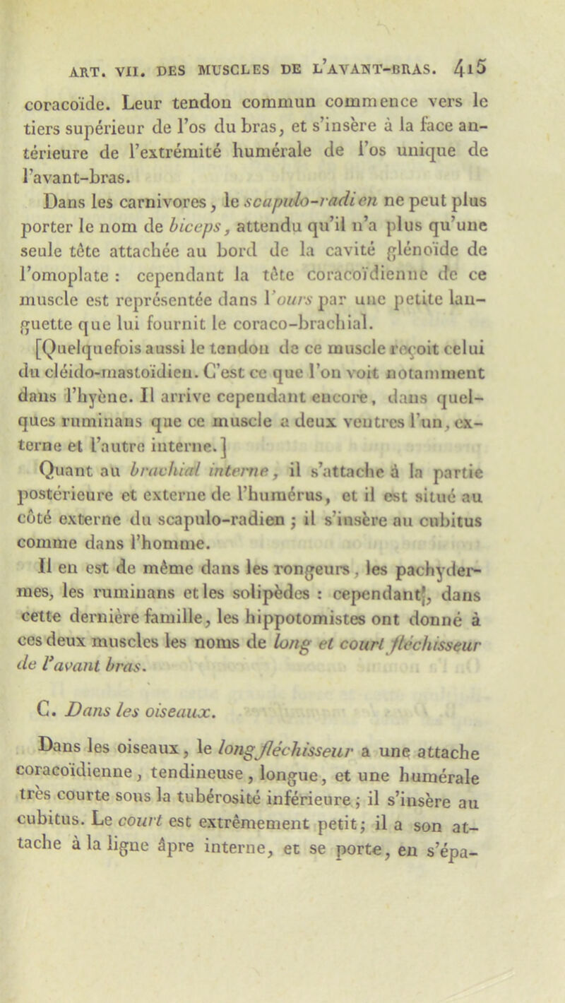 coraco'ide. Leur tendon commun commence vers le tiers superieur de l’os du bras, et s’insere a la face an- terieure de Fextremite humerale de i’os unique de Favant-bras. Dans les carnivores, le scapulo-radien ne peut plus porter le nom de biceps, attendu qu’il n’a plus qu’une seule tete attachee au bord de la cavite glenoide de l’omoplate : cependant la tike coracoidienne de ce muscle est representee dans 1 ours par uue petite lau- guette que lui fournit le coraco-bracbial. [Quelquefois aussi le tendon de ce muscle ro^oit celui du cleido-mastoidieu. C’est ce que Fon voit notamment dans l’hyenc. II arrive cependant encore, dans quel- ques ruminans que ce muscle a deux ventres Fun,ex- terne et Fa utrc interne.] Quant au brachial interne, il s’attache a la partie posterieure et externe de l’hum6rus, et il est situe au cot4 externe du scapulo-radien j il s insere au cubitus comme dans l’homme. Il en est de mime dans les rongeurs, les pachyder- mes, les ruminans et les soli pedes : cependant?, dans eette derniere famiHe, les hippotomistes ont donne a cesdeux muscles les noms de long et court ftechisseur de Vavant bras. C. Dans les oiseaux. Dans les oiseaux, le longjlechisseur a une attache coracoidienne, tendineuse, longue, et une humerale tres courte sous la tuberosite inferieure ; il s’insere au cubitus. Le court est extremement petit; il a son at- tache a la iigne 3pre interne, et se porte, en s’epa-