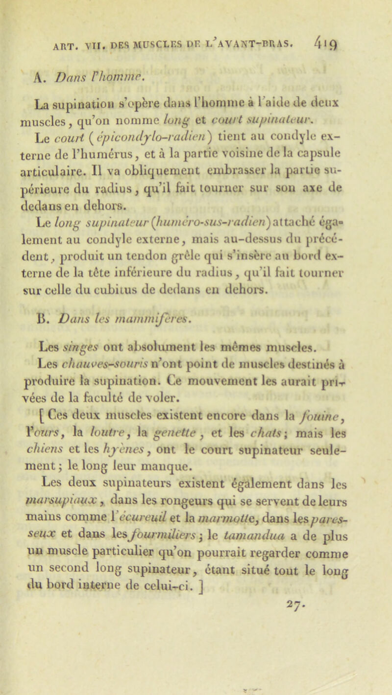 A. Dans Fhommr. La supination a’opere dans l’homme a l’aide de deux muscles, qu’on nomrae lung et court supinateur. Le court (epiconcljlo-radieu) tient au condyle ex- terne de l’humerus, et a la partie voisine de la capsule articulaire. II va obliquement embrasser la pariiq su- perieure du radius, qu’il fait tournee sue sou axe de dedans en dehors. Le long supinateur (humcro-sus-radien)attache ega= lenient au condyle externe, mais au-dessus du prece- dent, produit un tendon grele qui s’insere au bord ex- terne de la t6te inferieure du radius, qu’il fait tourner sur celle du cubitus de dedans en dehors. 11. Dans les mammiferes. Les singes ont absoliunent les monies muscles. Les chauves-souris n’ont point de muscles destines a produire la supination. Ce mouvement les aura it pri-r vees de la faculte de voler. [ Ces deux muscles existent encore dans la fouine, f ours, la loutre, la genette, et les chats; mais les cluens et les hj cries} ont le court supinateur seule- ment; le long leur manque. Les deux supinateurs existent egalement dans les marsupiaux, dans les rongeurs qui se servent deleurs mains coniine 1 ccureuil et la mannolle, dans les parcs- seux et dans les Jounndiers; le tamandua a de plus un muscle particular qu’on pourrait regarder comme un second long supinateur, etant situe tout le long du bord interne de celui-ci. j