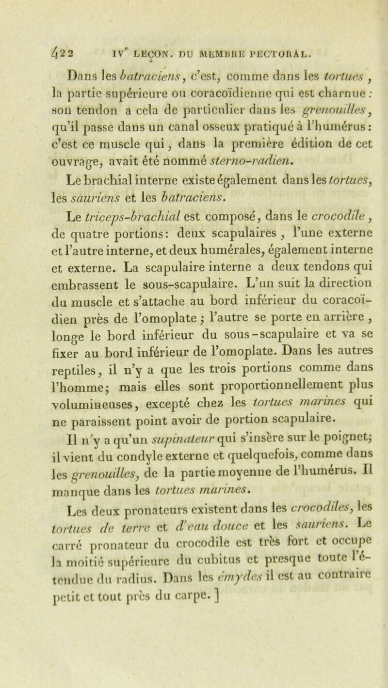 / N Dans les batraciens, c’est, comme dans les lortues , la partie superieure on coraco'idienne qui est charnue : son tendon a cela de particnlier dans les grenouilles, qu’il passe dans tin canal osseux pratique a l’humerus: c’est ce muscle qui, dans la premiere edition de cet ouvrage, avait 6te nomme sterno-radieu. Le brachial interne existe egalement dans les lortues, les sauviens et les batraciens. Le triceps-brachial est compose, dans le crocodile , de quatre portions: deux scapulaires , l’une externe et l’autre interne, et deux humerales, egalement interne et externe. La scapulaire interne a deux tendons qui embrassent le sous-scapulaire. L’un suit la direction du muscle et s’attache au bord inferieur du coracoi- dien pres de l’omoplate j l’autre se porte en arriere , longe le bord inferieur du sous-scapulaire et va se fixer au bord inferieur de l’omoplate. Dans les autres reptiles, il n’y a que les trois portions comme dans I’homme; mais elles sont proportionnellement plus volumineuses, excepte chez les lortues marines qui nc paraissent point avoir de portion scapulaire. II n’y a qu’un supinateur qui s’insere sur le poignetj il vient du condyle externe et quelquefois, comme dans les grenouilles, de la partie moyenne de l’liumerus. Il manque dans les Lortues marines. Les deux pronateurs existent dans les crocodiles, les lortues de lerre et d’eau douce et les saunens. Le carre pronateur du crocodile est tres fort et occupc la moitie superieure du cubitus et presque toute 1 6- tendue du radius. Dans les cmydes il est au contrairc petit cl tout pres du carpc. ]