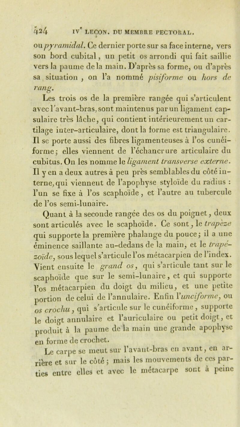 6 on pyramidal. Ce dernier porte sur sa face interne, vers son bord cubital, un petit os arrondi qui fait saillie vers la paumc dela main. D’apres sa forme, ou d’apres sa situation , on l’a nomme pisiforme ou hors de rang. Les trois os de la premiere rangee qui s’articulent avec Tavant-bras, sont maintenus parun ligament cap- sulaire tres l&che, qui contient interieurement un car- tilage inter-articulaire, dontla lorme est triangulaire. II se porte aussi des fibres ligamenteuses a 1’os cunei- forme; elles viennent de l’echancrure articulaire du cubitus. On les nomme le ligament transverse externe. II y en a deux autres a peu pres semblables du cote in- terne, qui viennent de l’apophyse styloide du radius : l’un se fixe a l’os scapho'ide, et l’autre au tubercule de l’os semi-lunaire. Quant a la seconde rangee des os du poignet, deux sont articules avec le scaphoide. Ce sont, 1 e trapeze qui supporte la premiere phalange du pouce; il a unc eminence saillante au-dedans de la main, et le trape- zoide, sous lequel s’articule l’os metacarpien de I’index. Vient ensuite le grand os, qui s’articule tant sur le scapho'ide que sur le semi-lunaire, et qui supporte 1’os metacarpien du doigt du milieu, et une petite portion de celui de Pannulaire. Enfin V unc if or me} ou os crochu, qui s’articule sur le cuneiforme , supporte le doigt annulaire et l’auriculaire ou petit doigt, et produit a la paume dc la main unc grande apophysc en forme dc crochet. Le carpe se meut sur l’avant-bras en avant, en ar- riere et sur le cote j mais les mouvements de ccs par- ties entre elles et avec le metacarpe sont a peine