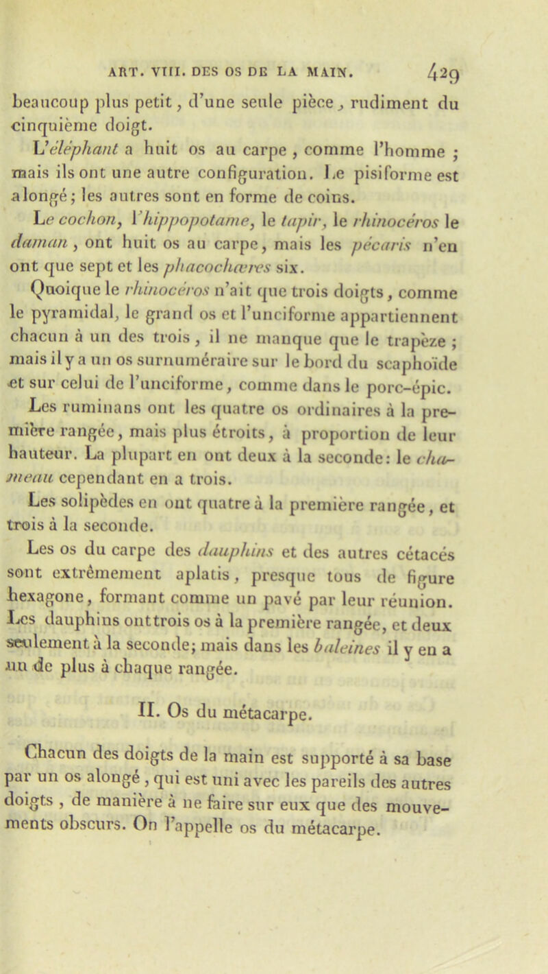 beaucoup plus petit, d’une seule piece^ rudiment du cinquiemc doigt. L'elephant a huit os au carpe , coniine l’homme ; naais ils ont une autre configuration. be pisifornie est alonge; les autres sont en forme de coins. Le cochon, Yhippopotame, le tapir, le rhinoceros le daman, ont huit os au carpe, mais les pecan's n’cn ont quo sept et les phacochcervs six. Quoique le rhinoceros n’ait que trois doigts, coinme le pyramidal, le grand os et l’uncifornie appartiennent chacun a un des trois, il ne manque que le trapeze ; mais ily auii os surnumeraire sur leborddu scaphoide et sur celui de l’unciforme, comme dans le porc-epic. Les ruminans ont les quatre os ordinaires a la pre- miere ran gee, mais plus etroits, a proportion de leur hauteur. La plupart en ont deux a la seconder le chur- meau cependant en a trois. Les solipedes en out quatre a la premiere rangee, et trois a la seconde. Les os du carpe des dauphins et des autres cetaces sont extr&nement aplatis, presque tous de figure hexagone, formant comme un pave par leur reunion. Les dauphins onttrois os a la premiere rangee, et deux seulement a la seconde; mais dans les baleines il y en a am de plus a chaque rangee. II. Os du metacarpe. Chacun des doigts de la main est supporte a sa base par un os alonge , qui est uni avec les pareils des autres doigts , de maniere a ne faire sur eux que des mouve- ments obscurs. On Tappelle os du metacarpe.