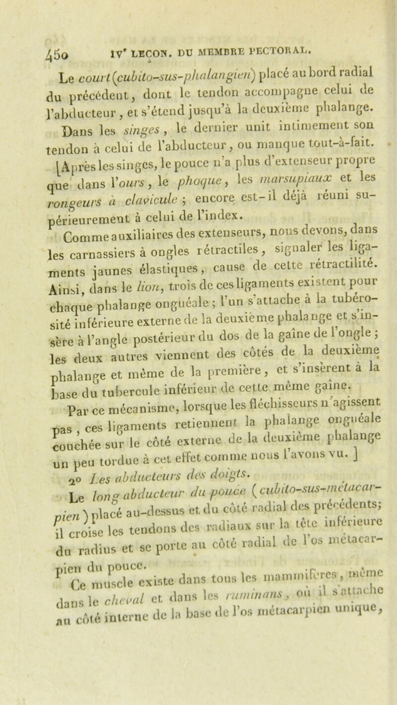 Le court(cubito-sus-phalangien) place aubord radial du precedent, dont le tendon accompague celui de l’abducteur , et s’etend jusqu’a la deuxieme phalange. Dans les singes , le dernier unit inlimement son tendon a celui de l’abducteur, ou manque tout-a-fait. lApres les singes, le pouce na plus d’extenseur propre que dans Yours, le phoque, les marsupiaux et les rongeurs a clancule ; encore cst-il deja reuni su- perieuremeut a celui de 1 index. Commeauxiliaires des extenseurs, nous devons, dans les carnassiers a ongles retractiles, signaler les liga- ments jaunes elastiques, cause de cette retractilite. Ainsi, dans le lion, trois de cesligaments existent pour chaque phalange ongueale ; l’un s attache a la tubero- site inferieure externede la deuxieme phalange et s 111- sere a 1’anMe posterieur du dos de la game de ongle ; les deux autres viennent des cotes de la deuxieme phalange et meme de la premiere, et s’inserent a la base du tubercule inferieur de cette meme game. Par ce mecanisme, lorsque les flechisseurs 11 agissent nas ces ligaments retiennent la phalange ongueale couchee sur le cot6 externe de la deuxieme phalange un pen tordue a cet elfet comnie nous 1 avons vu. J no J.es ab due tell rs des doigts. Le long abdueteur du pouce (cubilo-sus-melacar- men )place au-dessus etdu cole radial des precedents; \\ croise les tendons des radians sur la tele inferieure do radius et se pone au cole radial de 1’os ntetacar- P'ce mnwlTexiste dans tons les mammifcrea, mime dans le cheml et dans les rummans, ou il sattari Tct„i interne de la base de 1’os nteiacarjnen un.que,