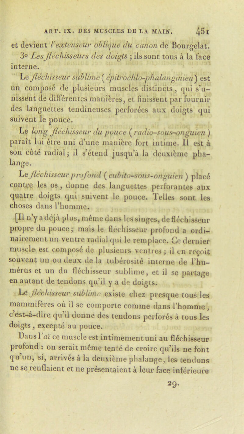 et deviant l extern eur oblique du canon dc Bourgelat. 3° Lesjlechisseurs dcs doigts ; ils sont tous a la face interne. Le Jlechisseur sublime( epitroclilo-phalanginieii) est un compose de plusieurs muscles distincts, qui s’u- nissent de diiferentes manieres, et finisSent par fournir dcs languett.es tendineuses perforecs aux doigts qui suivent le pouce. Le long Jlechisseur du pouce ( radiu-sous-onguien ) parait lui 6tre uni d’une maniere fort intime. II est a son cote radial; il s’etend jusqu’a la deuxieme pha- lange. he Jlechisseur profond ( cubito-sous-onguien ) place contre les os , donuc des languettes perforantes aux quatre doigts qui suivent le pouce. Telles sont les choses dans l’homme. [II n’y a deja plus, meine dans les singes, de flechisseur propre du pouce; mais le flechisseur profond a ordi- nairementnn ventre radial qui le remplace. Ce dernier muscle est compose de plusieurs venires; d cn reyoit souveut un ou deux de la tuberosite interne de l hu- merUs et un du flechisseur sublime, et il se partage en autant de tendons qu'il y a tie doigts. Le Jlechisseur sublime existe chez presque tousles mammiferes ou il se comporte comme dans lhomme, c est-a-dire qu il uoune des tendons perfores a tous les doigts, excepte au pouce. Dansl ai ce muscle est intimementuni au flechisseur proiond : on serait meme lente de croire qu’ils ne font qu un, si, arrives a la deuxieme phalange, les tendons ne se renflaient et ne presentaient a leur face inferieure 29-