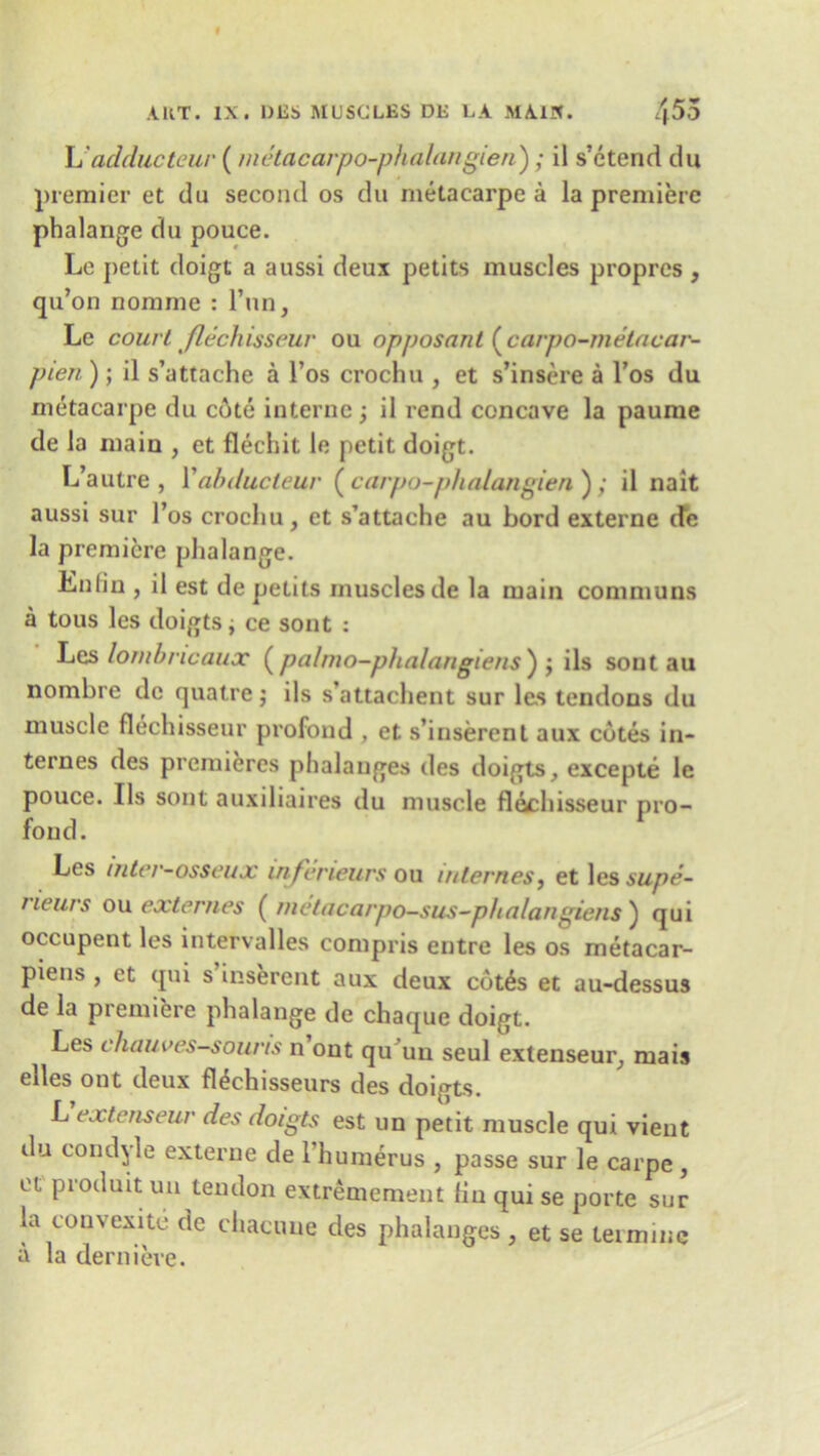 L adducteur (metacarpo-phalangien) ; il s’etend du premier et du second os du rnetacarpe a la premiere phalange du pouce. Le petit doigt a aussi deux petits muscles proprcs , qu’on nomme : l’nn, Le court flechisseur ou opposant ( carpo-metncar- pien ); il s’attache a l’os crochu , et s’insere a l’os du rnetacarpe du cote interne ; il rend concave la paume de la main , et flechit le petit doigt. L’autre , Yabducleur ( carpo-phalangien ) ; il nait aussi sur l’os crochu, et s’attache au bord externe de la premiere phalange. Enlin , il est de petits muscles de la main commons a tous les doigts; ce sont : Les lombncaux (pa/mo-phalangiens') ; ils sont au nombre de quatre; ils s’attachent sur les tendons du muscle flechisseur profond , et s’inserent aux cotes in- ternes des premieres phalanges des doigts, excepte le pouce. Ils sont auxiliaires du muscle flechisseur pro- fond. Les mter-osseux inferieurs ou internes, et les supe- rieurs ou exterries ( metacarpo-sus-phalangiens ) qui occupent les intervalles compris entre les os metacar- pieus , et qui s inserent aux deux cot^s et au-dessus de la premiere phalange de chaque doigt. Les chauves-souris n out qu un seul extenseur, mais elles out deux fl^chisseurs des doigts. L extenseur des doigts est un petit muscle qui vient du condole externe de 1 humerus , passe sur le carpe , et produit un tendon extremement Hn qui se porte sur la convexite de chacune des phalanges , et se (.ermine a la dernieve.