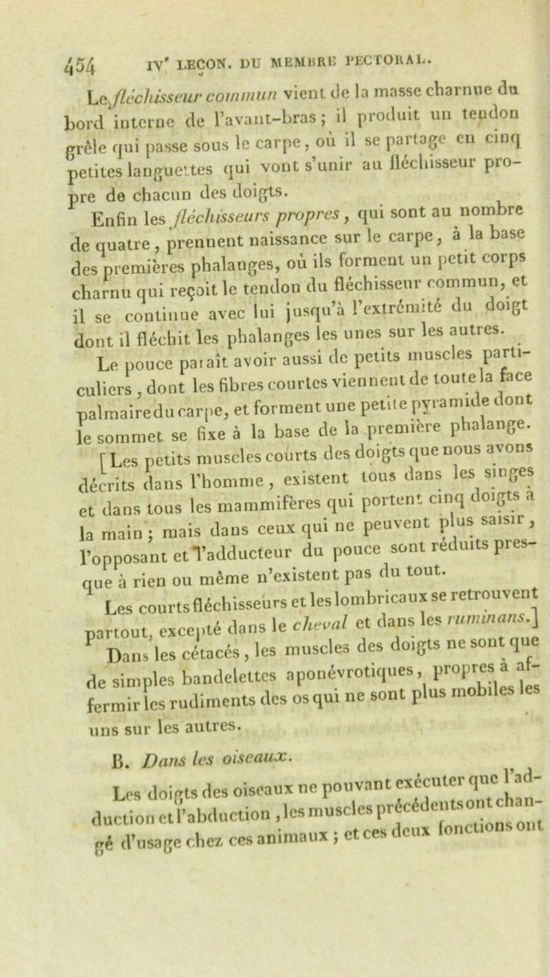 Lejlechisseur coimnun vient tie la masse cliai nue tlu. bord interne de l’avant-bras; il prodult un tendon prele qui passe sous le carpe, ou il se parlage en cinq petites langueites qui vont s’umr au fleclusseur pto- pre de chacun des doigts. Enfin les flechisseurs propres, qui sont au nombre de quatre , prennent naissance sur le carpe, a la base des premieres phalanges, ou ils ferment un petit corps charm, qui re?oit le tendon du flichisse.tr common, et il se continue avec Ini jusqu’a I’extrdnnti du do.gt dont il flechit les phalanges les ones sur les autres. Le pouce paiait avoir aussi de petils muscles parti- culiers , dont les fibres courtes viennent de toutela face palmairedu carpe, et ferment une petiie pyramid* dont lesommet se fixe a la base de la premiere phalange. [Les petits muscles coins des doigts que nous avons decrits dans l’homme, existent tous dans les singes et dans tous les mammiferes cp.i portent cinq doigts a la main ; mais dans ceux qui ne peuvent plus sais.r, l’opposant etYadduefeur du ponce sont reduits pres- que a rien ou meme n’existent pas du tout. Les courts flechisseurs et les lombrica uxseretrou vent pari out exccpti dans le clidal et dans les runnnans.] Dans les cetaces , les muscles des doigts ne sont que de simples bandelettcs apoimvrotiques propres1» 1 “ ' femur les rudiments des os qui ne sont plus mobiles les mis sur les autres. B. Dans les oiseaux. Les doigts des oiseaux nc pouvant execuler que: jIn- duction et Induction , les muscles pricide.^ gi d’lisagc c.hcz. ces animaux ; ct ces i cux