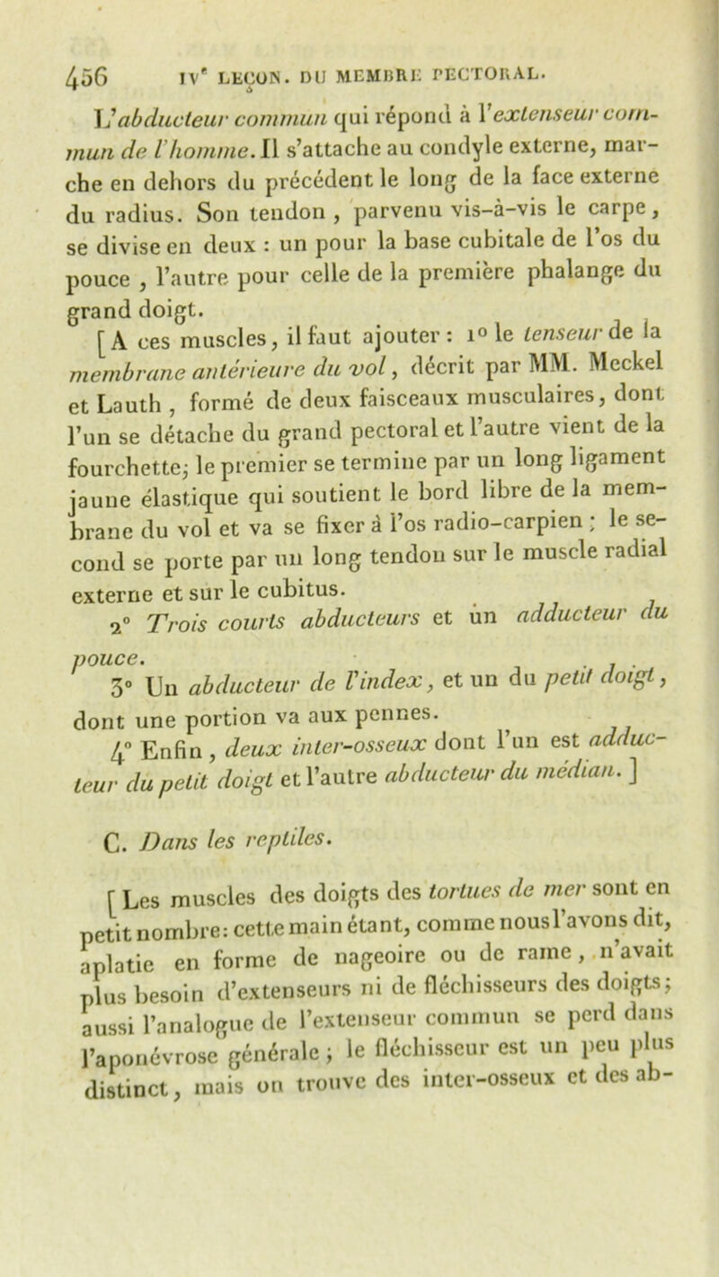 L’abducteur commun qui repona a 1 exLcnseur cotn- mun de Vhomme. II s’attache au condyle externe, mar- che en dehors du precedent le long de la face externe du radius. Son tendon , parvenu vis-a-vis le carpe, se divise en deux : un pour la base cubitale de 1 os du pouce , l’autre pour celle de la premiere phalange du grand doigt. [A ces muscles, ilfaut ajouter : i° le lenseur de la membrane anlerieure du vol, d6crit par MM. Meckel et Lauth , forme de deux faisceaux musculaires, dont l’un se detache du grand pectoral et l’autre vient de la fourchette; le premier se termine par un long ligament jaune elastique qui soutient le bord libre de la mem- brane du vol et va se fixer a 1’os radio-carpien ; le se- cond se porte par un long tendon sur le muscle radial externe et sur le cubitus. Trois courts abducteurs et un adducteur du pouce. . . 3° Un abducteur de Vindex, et un du petit cloigt, dont une portion va aux pennes. 4° Enfin , deux inter-osseux dont l’un est adduc- teur du petit doigt et l’autre abducteur du median. ] C. Dans les reptiles. f Les muscles des doigts des tortues de mer sont en petit nombre: cetl.emain etant, comme nousl’avons dit, a pi a tie en forme de nageoire ou de rame, ,11’avait plus besoin d’extenseurs ni de fleclnsseurs des doigts; aussi l’analogue de l’extenseur commun se perd dans 1’aponevrose gen^rale; le flechisscur est un pen plus distinct, mais on trouve des inter-osseux et des ab-
