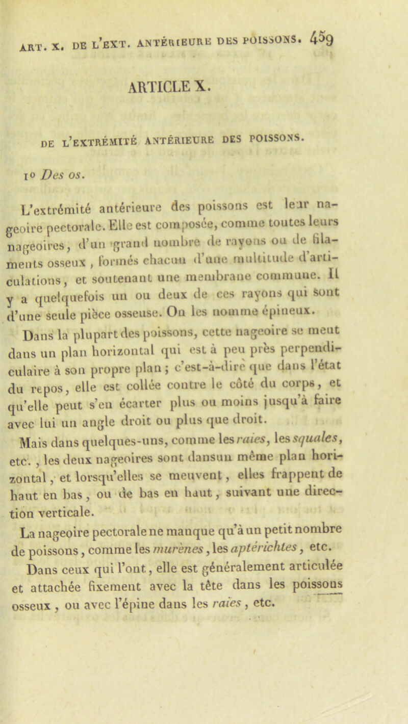 ARTICLE X. DE L’EXTREMITE ANTERIEURE DES POISSONS. io Des os. L’extr6mite anterieure des poissons est lenr na- geoire pectorale. Elle est composee, conuue toutcs leurs nageoires, d’un 'grand uornbre de rayons ou cle tila- ments osseux , formes chacun d uuo multitude d aiti— culations, et soutenaut une membrane commune. II y a queiquefois un ou deux de ces rayons qui Sont d’une seule piece osseuse. On les nomine epineux. Dans la plupart des poissons, cette nageoire se meut dans un plan horizontal qui esl a peu pres perpcndi- culaire a son propre plan; c’est-a-dire que dans I’etat du rtpos, elle est collee contre le cote du corps, et qu’elle peat s’en ecarter plus ou moins jusqu'a faire avec lui un angle droit ou plus que droit. Mais dans quelques-uns, cormne les rates, les squales, etc. , les deux nageoires sont dansuu meme plan hori- zontal , et lorsqu’elles se meuvent, elles frappeut de haut en bas, ou de bas eu haut, suivant une direc- tion verticale. La nageoire pectorale ne manque qua un petit nombre de poissons, comrae les murenes, les aptevichles, etc. Dans ceux qui l’ont., elle est g^neralement articulee et attachee fixement avec la t£te dans les poissons