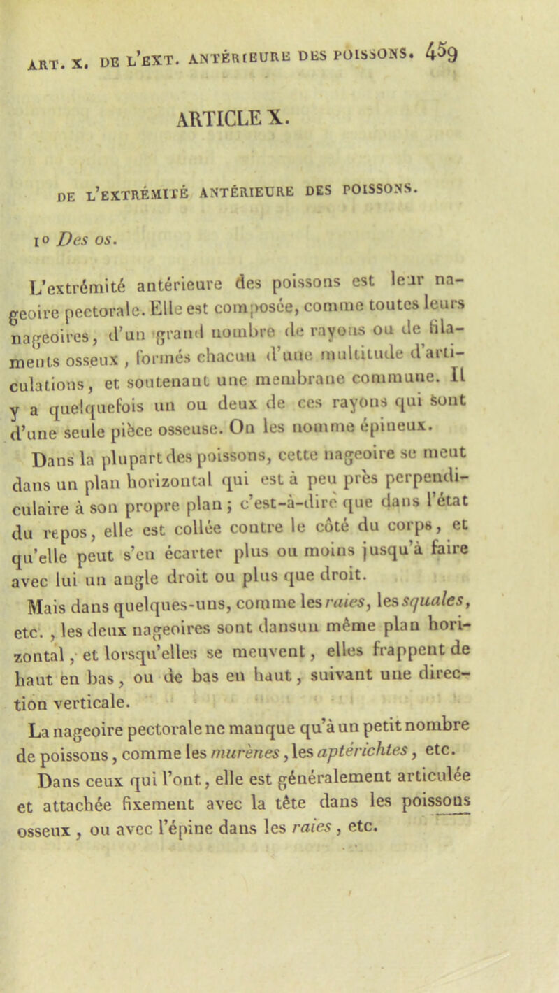 ARTICLE X. DE L’EXTREMITE ANTERIEURE DES POISSONS. io Des os. L’extr6mit6 anterieure des poissons est leur na- geoire pectoral®. Elle est coraposee, comme toutcs leurs nageoires, d’un grand uonibre (le rayons ou de tila- ments osseux , formes chacun (Vane multitude d’arti- culations, et soutenant une membrane commune. II y a quelquefois un ou deux de ces rayons qui Sent d’une scule piece osseuse. On les nomme epineux. Dans la plupart des poissons, cette nageoire sc meut dans un plan horizontal qui est a peu pres perpendi- culaire a son propre plan; e’est-a-dire que dans l’etat du rtpos, elle est collee contre le cote du corps, et qn’elle peut s’en ecarter plus ou moins jusqu’a fa ire avec lui un angle droit ou plus que droit. Mais dans quelques-uns, comme lesraies, lesst/uales, etc. , les deux nageoires sont dansuu meme plan hori- zontal , et lorsqu’eller* se menvent, elles frappent de haut en has, ou de bas en haut, suivant une direc- tion verticale. La nageoire pectorale ne manque qua un petit nombre de poissons, comme les murenes, les apterichtes, etc. Dans ceux qui l’ont., elle est g^neralement articulee et attachee fixement avec la t£te dans les poissons