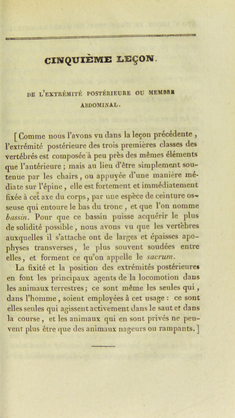 CINQUIEME LE£ON de l’extremite posterieere ou membr* ABDOMINAL. [Comme nous l’avons vu dans la legon precedente , l’extremite posterieure des trois premieres classes des vert^bres est compos^e a peu prfes des memes Elements que l’antSrieure ; mais au lieu d’etre simplement sou- tenue par les chairs, ou appuyee d une maniere me- diate sur l’epine , elle est fortement et imrmhliatement fixee a cet axe du corps, par une espece de ceinture os- seuse qui entoure le has du tronc , et que Ton nomme bassin. Pour que ce bassin puisse acquerir le plus de solidite possible, nous avons vu que les vertebres auxquelles il s’attaehe ont de larges et epaisses apo- physes transverses, le plus souvent soudees entre elles, et forment ce qu'ou appelle le sacrum. La fixite et la position des extremites posterieure* en font les principaux agents de la locomotion dans les auimaux terrestres; ce sont m6me les seules qui , dans rhonnne , soieut employees a cet usage : ce sont elles seules qui agissentactivement dans le sautet dans la course , et les auimaux qui en sont prives ne peu- vent plus etre que des animaux nageurs ou rampants.]