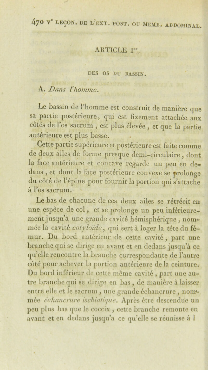 47° V* LECON. DE l’eXT. POST. OU MEMB. ABDOMINAL. ARTICLE Ie% DES OS DU BASSIN. A. Dans I’homme. Le bassin de I’homme est construit de maniere (jue sa partie posterieure, qui est fixemant attachee aux cotes de l’os sacrum , est plus elevee, et que la partie anterieure est plus basse. Cette partie superieure et posterieure est faite comme de deux ailes de forme presque demi-circulaire , dont la face anterieure et concave regarde un peu en de- dans , et dont la face posterieure convexe se prolonge du cote de l’epine pour fournir la portion qui s’attache a l’os sacrum. Le bas de chacune de ces deux ailes se retrecit eu une espece de col, et se prolonge un peu inferieure- ment jusqu’a une grande cavite hemispherique, nom- mee la cavite cotyloidc, qui sert a loger la tele du fe- mur. Du bord antericur de cette cavite, part une branche qui se dirige en avant et en dedans jusqu’a ce qu’ellerencontre la branche correspondanle del’autre cote pour achever la portion anterieure de la ceinture. Du bord inferieur de cette meme cavite , part une au- tre branche qui se dirige en bas, de maniere a laisser entrc el le et le sacrum , une grande cchancrure , liom4- mee cchancrure ischialujue. Apres (^tre descendue un peu plus bas quo le coccix , cette branche remontc en avant et en dedans jusqu’a cc qu’elle sc reunisse a 1