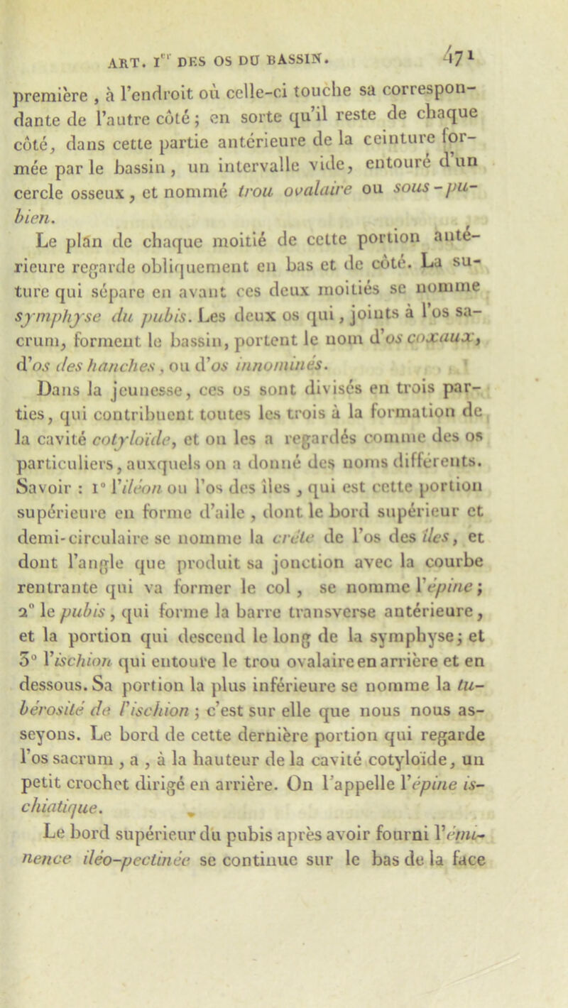 premiere , a l’endroit ou cclle-ci touche sa correspon- dante de Tautrecdte; en sorte qu il reste de chaque cote,, dans cette partie anterieure de la ceinture lor- mee par le bassin, un inlcrvalle vide, entoure dun cercle osseux, et nomme trou ovaldive ou sous-pu- bien. Le plan dc chaque moitie de cette portion ante- rieure regarde obliquement en bas et de cote. La su- ture qui separe en avant ces deux moities se nomine sjmphjse du pubis. Les deux os qui, joints a 1 os sa- crum, forment le bassin, portent le uom d’os coxuux, d’o.y ties hunches , ou d’os innonunes. Dans la jeunesse, ces os sont diviscs en trois par- ties, qui contribuent toutes les trois a la formation de la cavite cotjrloide, et ou les a regards conuue des os particuliers, auxqucls on a donne des uoms diflcrents. Savoir : i° Yileon ou l’os des iles , qui est cette portion supdrieure en forme d’aile , dont le bol d superieur et demi-circulaire se nomme la crelc dc los des ties, et dont Tangle que produit sa jonction avec la courbe rentrante qui va former le col, se nomme Ye pine; 2° le pubis, qui forme la bane transverse anterieure, et la portion qui descend le long de la symphyse; et 5° Yisthion qui entoure le trou ovalaireenarriere et en dessous.Sa portion la plus inferieure se nomme la tu- berostle de I'ischion ; e’est sur elle que nous nous as- seyons. Le bord de cette derniere portion qui regarde l os sacrum , a , a la hauteur de la cavite cotyloide, un petit crochet dirige en arriere. On l appelle Yepine is- chiatique. Le bord superieur du pubis apres avoir fourni Yenu~ nence deo-pectinee se continue sur le bas de la face