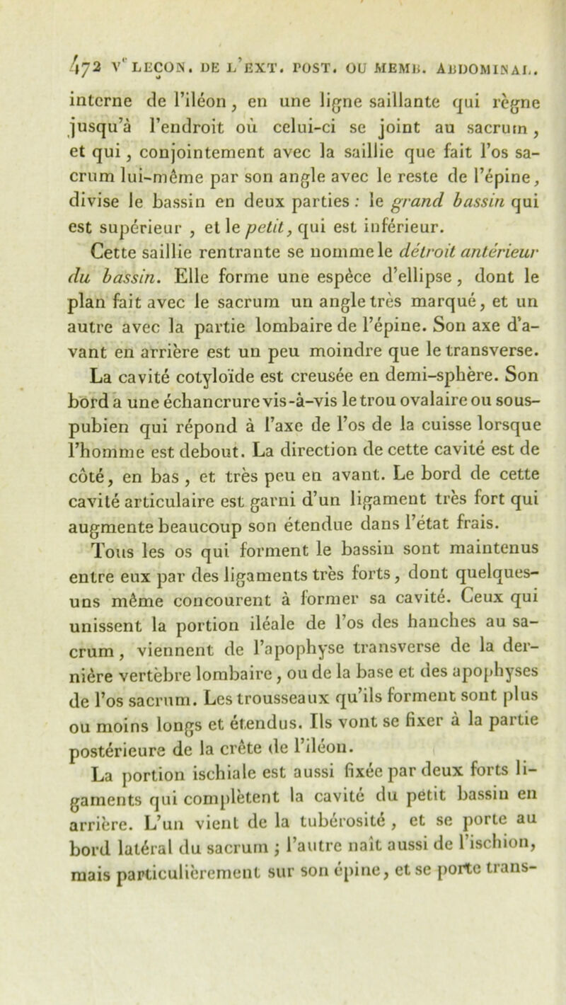 interne de 1’ileon, en une ligne saillante qui regne jusqu’a l’endroit ou celui-ci se joint au sacrutn, et qui, conjointement avec la saillie que fait l’os sa- crum lui-mdne par son angle avec le reste de l’epine, divise le bassin en deux parties : le grand, bassin qui est superieur , et le petit, qui est inferieur. Cette saillie rentrante se nommele delroit anterieur du bassin. Elle forme une esp^ce d’ellipse , dont le plan fait avec le sacrum un angle tres marque, et un autre avec la partie lombaire de l’epine. Son axe d’a- vant en arriere est un peu moindre que le transverse. La cavite cotyloide est creusee en demi-sphere. Son bord a une echancrure vis-a-vis letrou ovalaireou sous- pubien qui repond a Faxe de l’os de la cuisse lorsque l’homme est debout. La direction de cette cavite est de cote, en bas , et tres peu en avant. Le bord de cette cavite articulaire est garni d’un ligament tres fort qui augmente beaucoup son etendue dans l’etat frais. Tons les os qui forment le bassiu sont maintenus entre eux par des ligaments tres forts, dont quelques- uns m^me concourent a former sa cavite. Ceux qui unissent la portion ileale de 1 os des hanches au sa- crum , viennent de l’apophyse transverse de la der- niere vertebre lombaire, ou de la base et des apophyses de l’os sacrum. Les trousseaux qu’ils forment sont plus ou moins longs et etendus. Ils vont sc fixei a la pai tie posterieure de la crete de l’ileon. La portion ischiale est aussi fixee par deux forts li- gaments qui competent la cavite du petit bassiu en arriere. L’un vient de la tuberosite , et se porte au bord lateral du sacrum ; l’autre nait aussi de l’ischion, mais particulicrement sur son epine, et se porte trans-