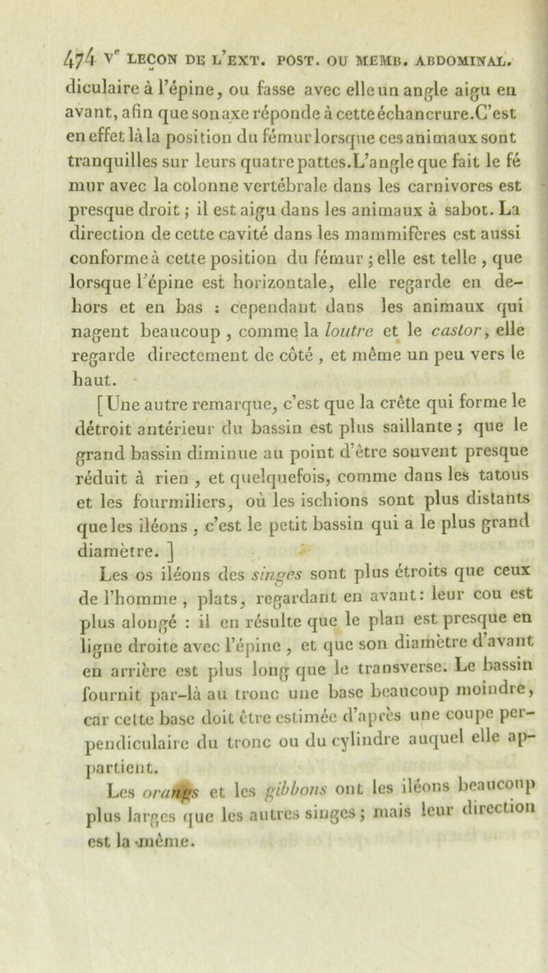 diculaire a l’epine, ou fasse avec elleun angle aigu eu avant, afin que sonaxe reponde a cetteechancrure.C’est eneffetlala position du femurlorsque cesanimauxsont tranquilles sur lcurs quatrepattes.L’angle que fait le fe mur avec la colonne vertebrale dans les carnivores est presque droit; il est aigu dans les anitnaux a sabot. La direction de cette cavite dans les mammifcres cst aussi conformea cette position du femur ; elle est telle , que lorsque repine est horizontale, elle regarde eii de- hors et en bas : dependant dans les animaux qui nagent beaucoup , comrae la loutre et le castor, elle regarde directement de cote , et meme un peu vers le haut. ■ [Une autre remarque, c’est que la Crete qui forme le detroit anterieur du bassin est plus saillante ; que le grand bassin diminue au point d’etre souvent presque reduit a rien , et quelquefois, comme dans les tatous et les fourmiliers, ou les ischions sont plus distants que les ileons , c’est le petit bassin qui a le plus grand diametre. ] Les os ileons des singes sont plus etroits que ceux de l’homme , plats, regardant en avant: leur cou est plus alonge : il en rcsulte que le plan est presque en ligne droite avec l’epine , et que son diametre d avant en arriere cst plus long que le transverse. Le bassin fournit par-la au tronc une base beaucoup moindre, car celte base doit etre estimee d apres une coupe pci- pendiculaire du tronc ou du cylindre auquel elle ap- partient. Les orangs et les gibbons out les ileons beaucoup plus larges que les a litres singes; mais leur direction cst la *11101110.