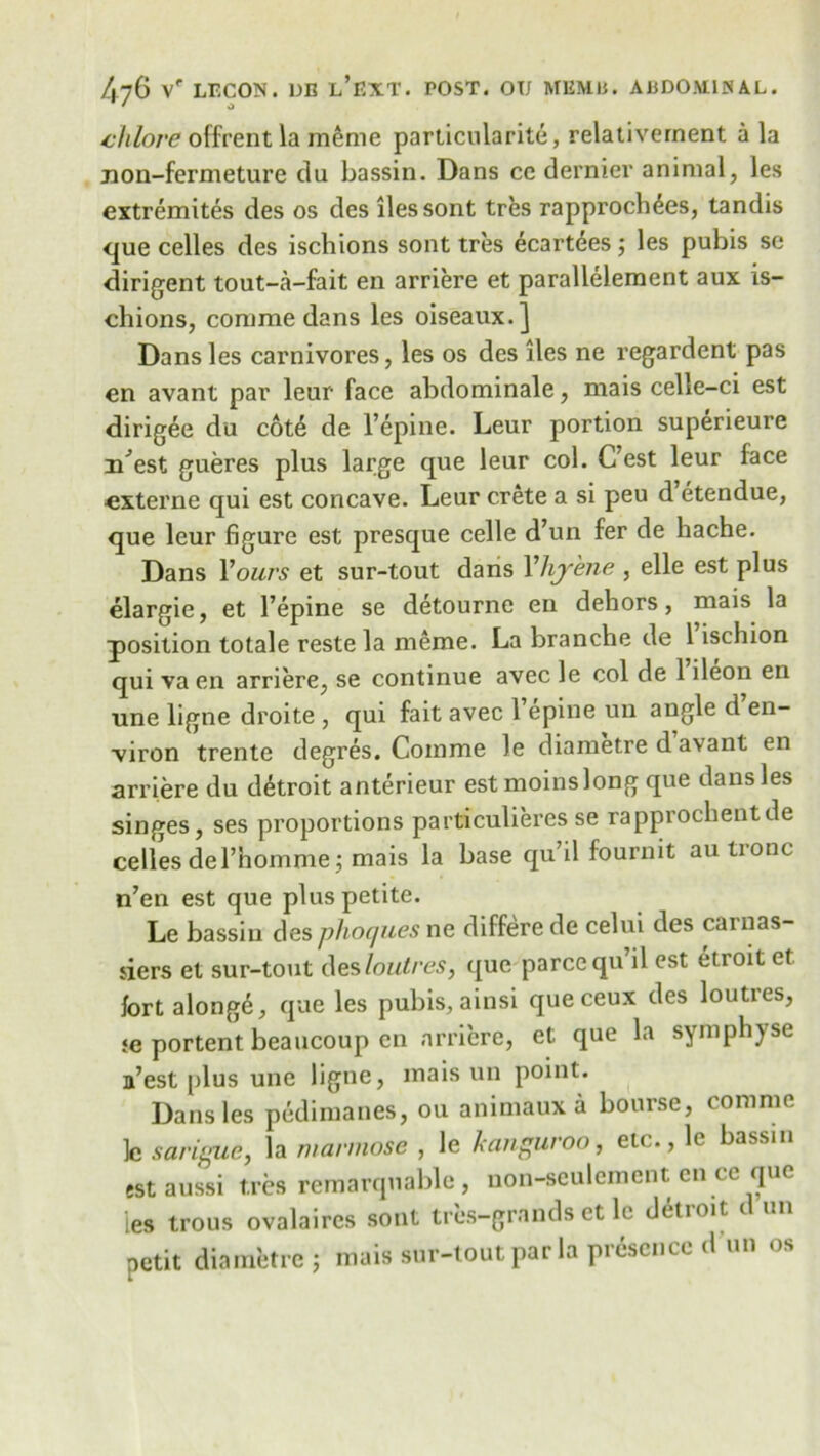 chlove offrent la meme particularity, relativernent a la iion-fermeture da bassin. Dans cc dernier animal, les extremites des os des lies sont tres rapprocln^es, tandis que celles des ischions sont tres ecartees; les pubis se diriment tout-a-fait en arriere et parallelement aux is- chions, comme dans les oiseaux.] Dans les carnivores, les os des ties ne regardent pas en avant par leur face abdominale, mais celle-ci est dirigee du cot£ de l’epine. Leur portion superieure iCest gueres plus large que leur col. C’est leur face externe qui est concave. Leur Crete a si peu d etendue, que leur figure est presque celle d’un fer de hache. Dans Yours et sur-tout dans Yhj'ene , elle est plus elargie, et l’epine se detourne en dehors, mais la position totale reste la meme. La branche de 1 ischion qui va en arriere, se continue avec le col de 1 ileon en une ligne droite , qui fait avec l’epine un angle d en- viron trente degres. Comme le diametre d avant en arriere du detroit anterieur estmoinslong que dans les singes, ses proportions particulieres se rapprochentde celles del’homme; mais la base qu’il fournit au tronc n’en est que plus petite. Le bassin des phoques ne differe de celui des carnas- iiers et sur-tout des loutres, que parce qu’il est etroitet fort alongd, que les pubis, ainsi queceux des loutres, ;e portent beaucoup en arriere, et que la symphyse a’est plus une ligne, mais un point. Dans les pedimanes, ou animaux a bourse, comme 1c sarigue, la mannose , le kangaroo, etc., le bassin estaussi tres remarquable , uon-sculement en ce que les trous ovalaircs sont tress-grands et le detroit d un petit diametre 5 mais sur-tout par la presence d un os