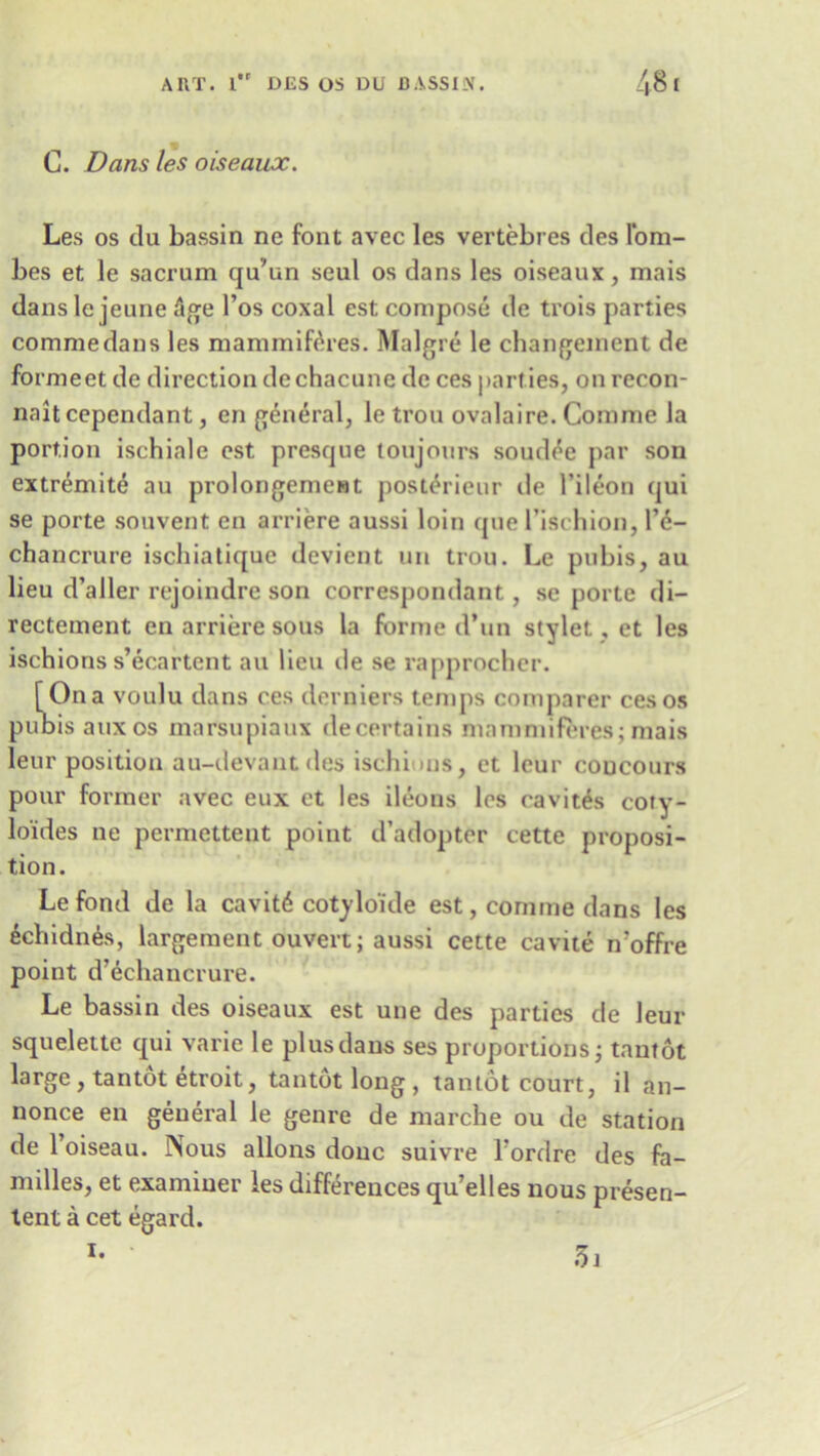 C. Dans les oiseaux. Les os du bassin nc font avec les vertebres des l’om- bes et le sacrum qu'un seul os dans les oiseaux, mais dansle jeune Age l’os coxal est compose de trois parties commedans les mammifAres. Malgre le changement de formeet de direction dechacune de ces parties, on recon- naitcependant, en general, le trou ovalaire. Comme la portion ischiale est presque toujours soudee par son extremite au prolongemeMt post^ricur de l’ileon qui se porte souvent en arriere aussi loin que l’ischion, l’e- chancrure iscbialique devient un trou. Le pubis, au lieu d’aller rejoindre son correspondant, se porte di- rectement en arriere sous la forme d’un stylet, et les ischions s’ecartent au lieu tie se rapprocher. [Ona voulu dans ces derniers temps comparer ces os pubis auxos marsupiaux decertains mammiferes; mais leur position au-devantdes ischi ms, et leur coucours pour former avec eux et les ileons les cavites coty- lo'ides ne permetteut point d’adopter cette proposi- tion. Le fond de la cavit6 cotylo'ide est, comme dans les 6chidn6s, largement ouvert; aussi cette cavite n'offre point d’dchancrure. Le bassin des oiseaux est une des parties de leur squelette qui varie le plus dans ses proportions; tantot large, tantot etroit, tantot long , tantot court, il an- nonce en general le genre de marche ou de station de 1 oiseau. Nous allons done suivre Tordre des fa- milies, et examiner les differences qu’elles nous presen- lent a cet egard. i. 3i