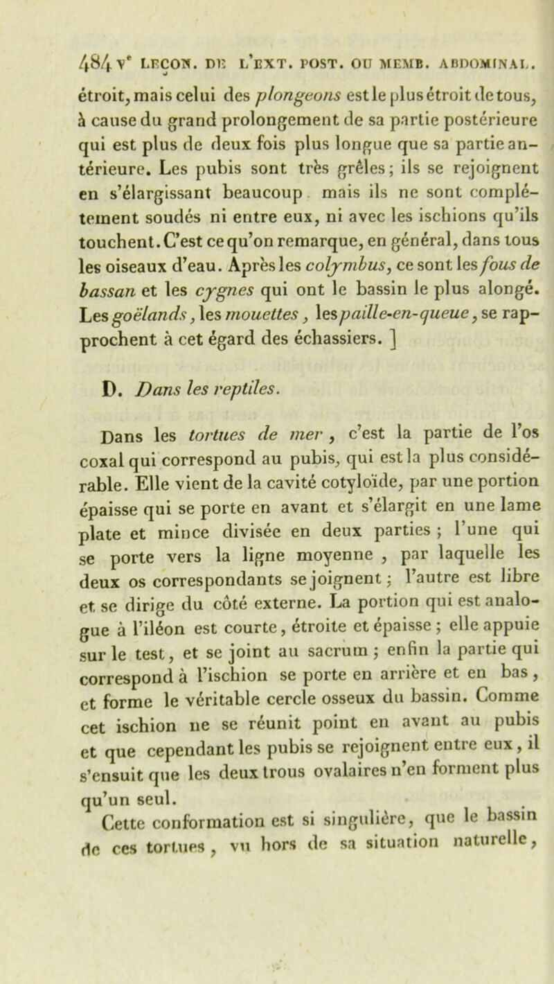 etroit,maiscelui des plongeons estle plusetroitdetous, & cause du grand prolongement de sa partie posterieure qui est plus de deux fois plus longue que sa partie an- terieure. Les pubis sont tres gr£les; ils se rejoignent en s’elargissant beaucoup mais ils ne sont comple- teinent soudes ni entre eux, ni avec les ischions qu’ils touchent. C’est ce qu’on remarque, en general, dans tous les oiseaux d’eau. Apres les coljmbus, ce sont les fous de bassan et les cygnes qui ont le bassin le plus alonge. Les goelands, les mouettes, lespaille-en-queue, se rap- prochent a cet egard des echassiers. ] D. Dans les reptiles. Dans les tortues de mer , c’est la partie de l’os coxal qui correspond au pubis, qui est la plus conside- rable. Elle vient de la cavite cotylo'ide, par une portion epaisse qui se porte en avant et s’elargit en une lame plate et mince divisee en deux parties ; l’une qui se porte vers la ligne moyenne , par laquelle les deux os correspondants se joignent; l’autre est libre et, se dirige du cote externe. La portion qui est analo- gue a l’il6on est courte, etroite et epaisse ; elle appuie sur le test, et se joint au sacrum ; enfin la partie qui correspond a l’ischion se porte eu arriere et en bas , et forme le veritable cercle osseux du bassin. Comme cet ischion ne se reunit point en avant au pubis et que cependant les pubis se rejoignent entre eux, il s’ensuit que les deux trous ovalaires n en foi ment plus qu’un seul. Cette conformation est si singulierc, que le bassin do ces tortues, vu hors de sa situation naturelle,
