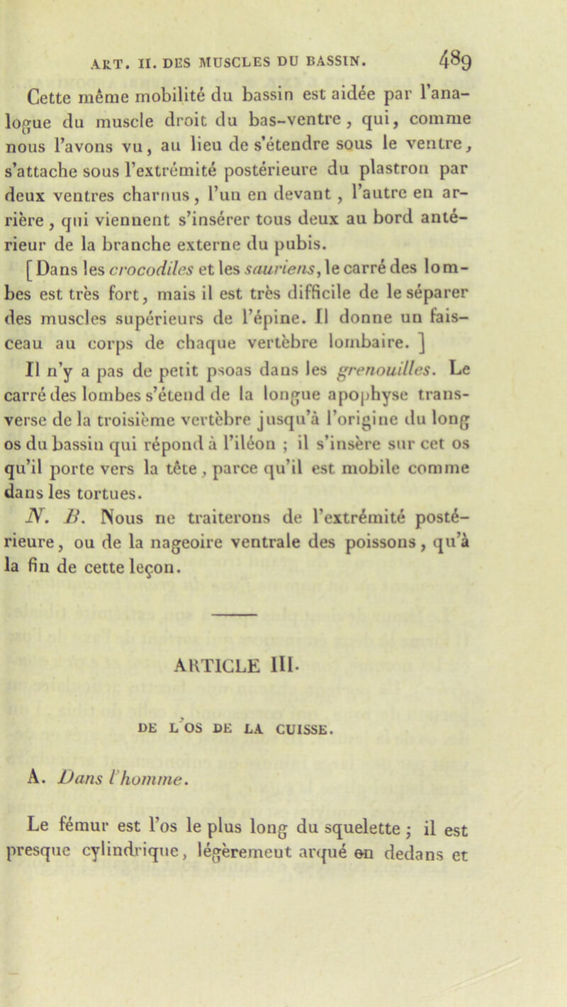 Cette me me mobilite du bassin est aidee par 1 ana- logue du muscle droit du bas-ventre , qui, comme nous l’avons vu, au lieu de s’etendre sous le ventre, s’attache sous l’extremite posterieure du plastron par deux ventres charnus, l’un en devant , l’autre en ar- riere, qui viennent s’inserer tous deux au bord ante- rieur de la branche externe du pubis. [ Dans les crocodiles et les sauriens, le carre des lom- bes est tres fort, mais il est tres difficile de leseparer des muscles superieurs de l’epine. II donne un fais— ceau au corps de chaque vertebre lornbaire. ] II n’y a pas de petit psoas dans les grenouilles. Le carre des lombes s’etend de la longue apophyse trans- verse de la troisieme vertebre jusqu’a l’origine du long os du bassin qui repond a l’ileon ; il s’insere sur cet os qu’il porte vers la tete , parce qu il est mobile comme dans les tortues. N. B. Nous no traiterons de l’extr^mite post6- rieure, ou de la nageoire ventrale des poissons, qu’a la fin de cette le^on. ARTICLE HI- DE L OS DE LA CUISSE. A. Dans Vhomrne. Le femur est l’os le plus long du squelette ; il est presque cylindrique, legeremeut arque on dedans et