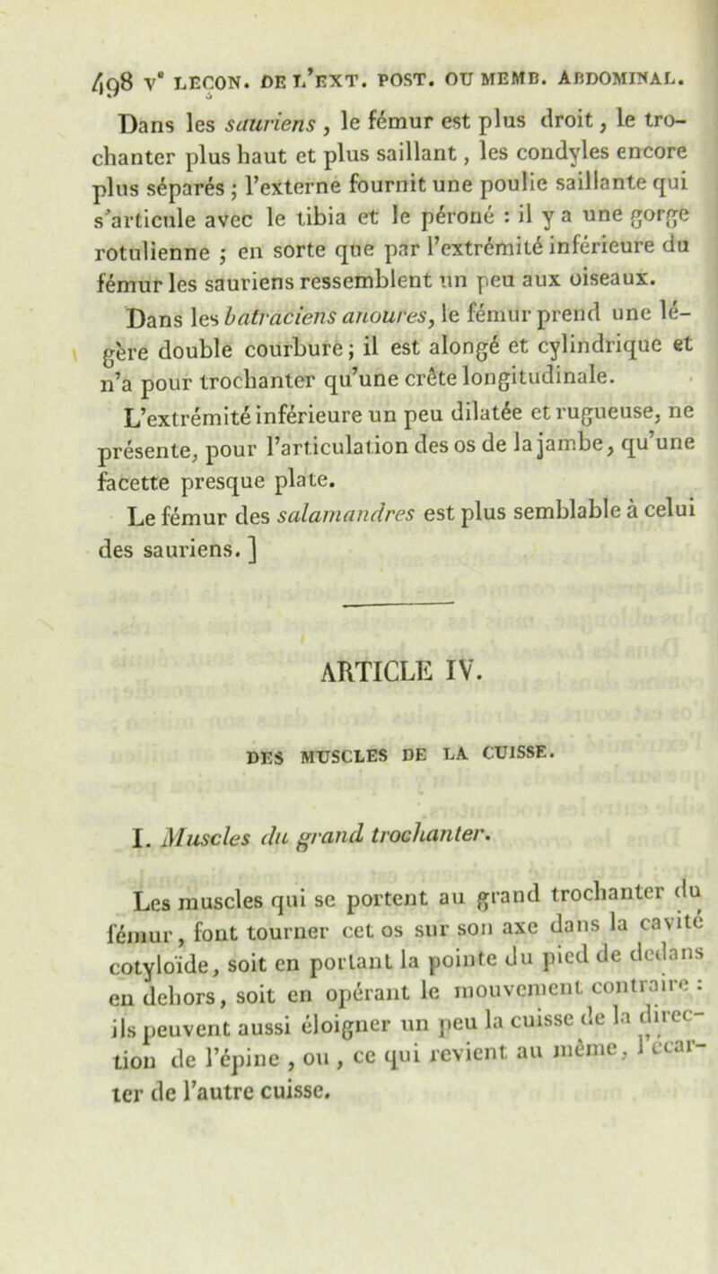 Dans les sauriens , le femur est plus droit, le tro- chanter plus haut et plus saillant, les condyles encore plus separes ; l’externe fournit une poulie saillante qui s articule avec le tibia et le p^rone : il y a une gorge rotulienne ; en sorte que par l’extremite inferieure du femur les sauriens ressemblent tin peu aux oiseaux. Dans les batraciens anoures, le femur prend une le- g'ere double courbure; il est along6 et cylindrique et n’a pour trochanter qu’une Crete longitudinale. L’extremite inferieure un peu dilat6e etrugueuse, ne presente, pour l’articulation des os de la jambe, qu’une facette presque plate. Le femur des salamandres est plus semblable a celui des sauriens. ] ARTICLE IV. DES MUSCLES DE LA CUISSE. I. Muscles du grand trochanter. Les muscles qui se portent au grand trochanter du fdmur, font tourner cet os sur son axe dans la cavite cotyloide, soit en porlant la pointe du pied de dedans en dehors, soit cn operant le rnouvemcnt contraire : ils peuvent aussi eloigner un peu la cuisse de la direc- tion de l’epine , on , cc qui revient au ni^me, 1 ccar- ter de l’autre cuisse.