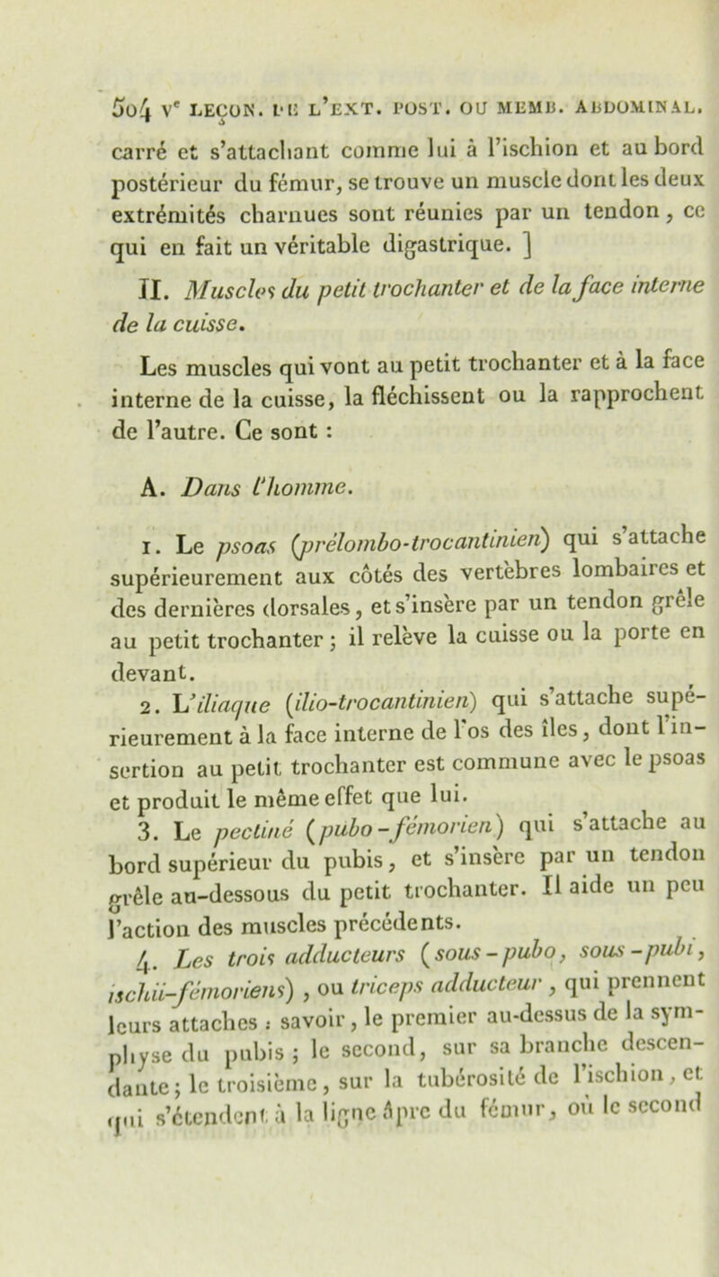 carre ct s’attachant coinme lui a l’ischion et au bord posterieur du femur, se trouve un muscle doni les deux extr^mites charuues sont reunies par un tendon, ce qui en fait an veritable digastrique. ] II. Muscle 9 du petit trochanter et de la face interne de la cuisse. Les muscles qui vont au petit trochanter et a la face interne de la cuisse, la flechissent ou la rapprochent, de l’autre. Ce sont: A. Dans Phomme. 1. Le psoas (prelonibo-trocantinien) qui s attache superieurement aux cotes des vertebres lombaiics et des dernieres dorsales, ets’insere par un tendon githe au petit trochanter; il releve la cuisse ou la poite en devant. 2. L’iliacpie (ilio-trocantinien) qui s attache supe- rieurement a la face interne de 1 os des lies, dout 1 in- sertion au petit trochanter est commune avec le psoas et produit le meme effet que lui. 3. Le pec tine (pubo-femorien) qui s’attache au bord superieur du pubis, et s’insere par un tendon wele au-dessous du petit trochanter. II aide un pcu I’action des muscles precedents. 4. Les trois adducteurs (sous-pubo, sous-pubi, ischii-femoriens) , ou triceps adducteur , qui prennent lours attaches : savoir, le premier au-dessus de la sym- physedu pubis; le second, sur sa branche descen- dantej le troisiemc, sur la tuberosity de l’ischion, ct qui s’6tepdcnt a la ligaeApre du femur, ou le second